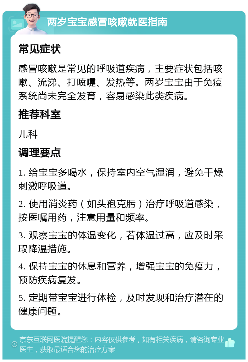 两岁宝宝感冒咳嗽就医指南 常见症状 感冒咳嗽是常见的呼吸道疾病，主要症状包括咳嗽、流涕、打喷嚏、发热等。两岁宝宝由于免疫系统尚未完全发育，容易感染此类疾病。 推荐科室 儿科 调理要点 1. 给宝宝多喝水，保持室内空气湿润，避免干燥刺激呼吸道。 2. 使用消炎药（如头孢克肟）治疗呼吸道感染，按医嘱用药，注意用量和频率。 3. 观察宝宝的体温变化，若体温过高，应及时采取降温措施。 4. 保持宝宝的休息和营养，增强宝宝的免疫力，预防疾病复发。 5. 定期带宝宝进行体检，及时发现和治疗潜在的健康问题。