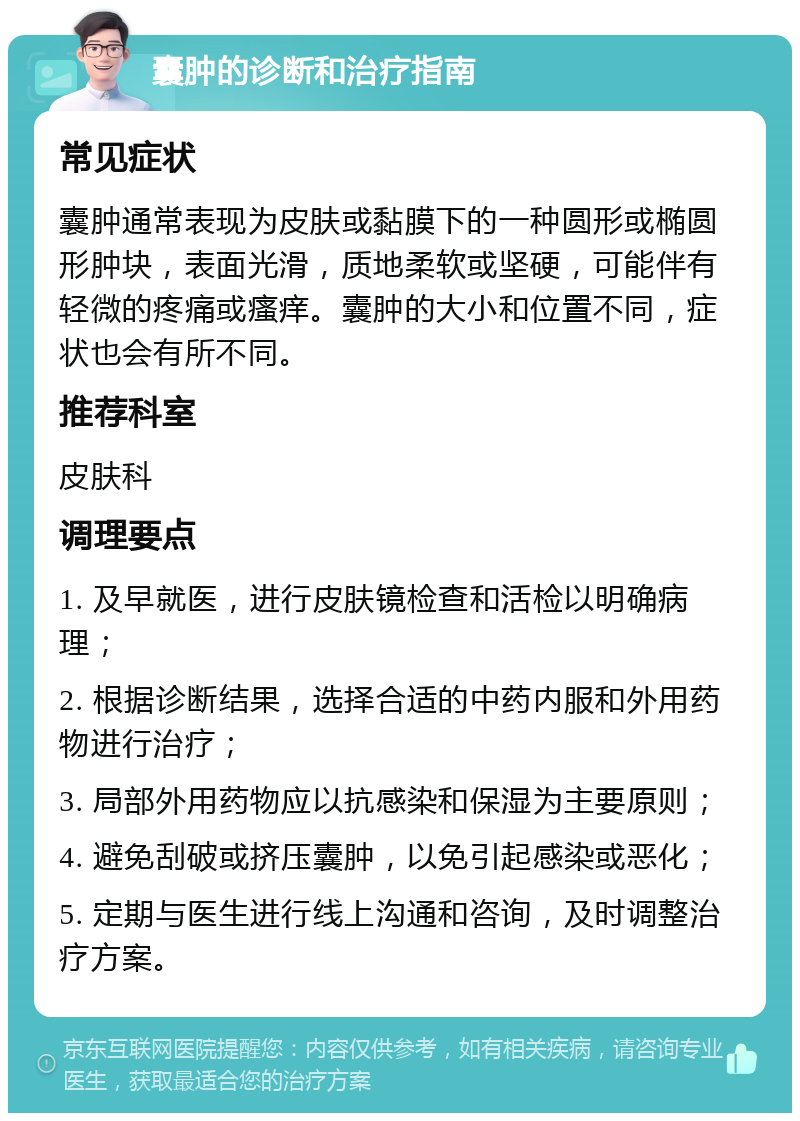 囊肿的诊断和治疗指南 常见症状 囊肿通常表现为皮肤或黏膜下的一种圆形或椭圆形肿块，表面光滑，质地柔软或坚硬，可能伴有轻微的疼痛或瘙痒。囊肿的大小和位置不同，症状也会有所不同。 推荐科室 皮肤科 调理要点 1. 及早就医，进行皮肤镜检查和活检以明确病理； 2. 根据诊断结果，选择合适的中药内服和外用药物进行治疗； 3. 局部外用药物应以抗感染和保湿为主要原则； 4. 避免刮破或挤压囊肿，以免引起感染或恶化； 5. 定期与医生进行线上沟通和咨询，及时调整治疗方案。