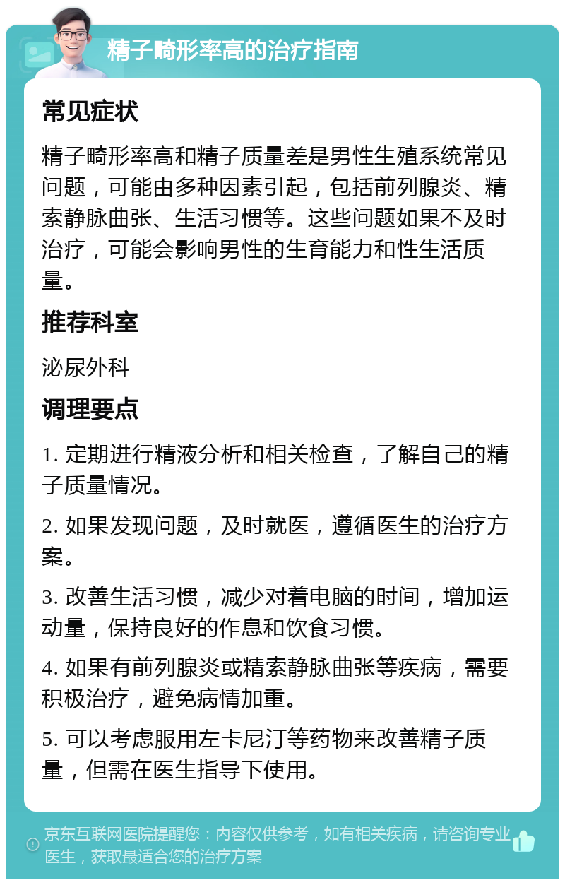 精子畸形率高的治疗指南 常见症状 精子畸形率高和精子质量差是男性生殖系统常见问题，可能由多种因素引起，包括前列腺炎、精索静脉曲张、生活习惯等。这些问题如果不及时治疗，可能会影响男性的生育能力和性生活质量。 推荐科室 泌尿外科 调理要点 1. 定期进行精液分析和相关检查，了解自己的精子质量情况。 2. 如果发现问题，及时就医，遵循医生的治疗方案。 3. 改善生活习惯，减少对着电脑的时间，增加运动量，保持良好的作息和饮食习惯。 4. 如果有前列腺炎或精索静脉曲张等疾病，需要积极治疗，避免病情加重。 5. 可以考虑服用左卡尼汀等药物来改善精子质量，但需在医生指导下使用。