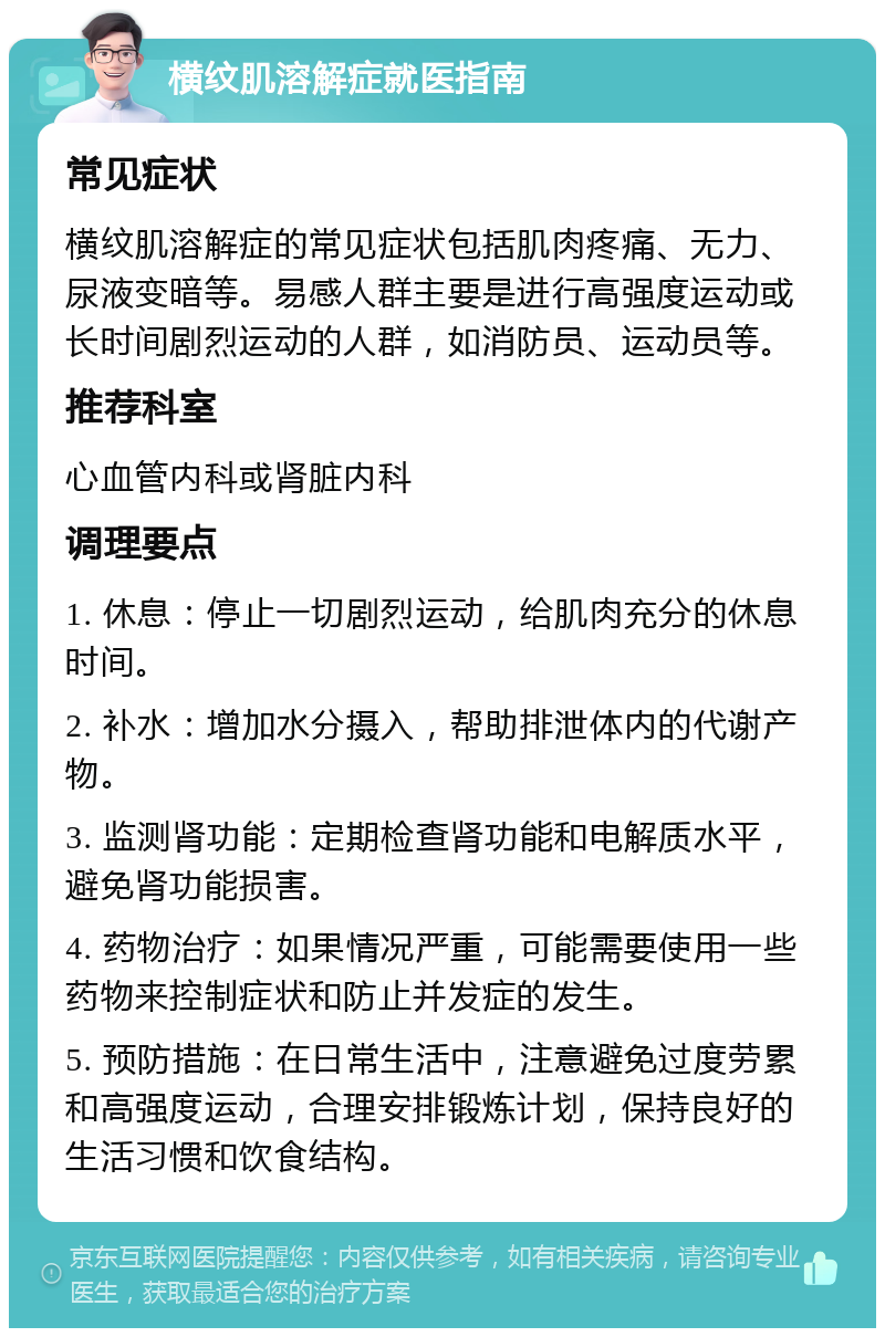 横纹肌溶解症就医指南 常见症状 横纹肌溶解症的常见症状包括肌肉疼痛、无力、尿液变暗等。易感人群主要是进行高强度运动或长时间剧烈运动的人群，如消防员、运动员等。 推荐科室 心血管内科或肾脏内科 调理要点 1. 休息：停止一切剧烈运动，给肌肉充分的休息时间。 2. 补水：增加水分摄入，帮助排泄体内的代谢产物。 3. 监测肾功能：定期检查肾功能和电解质水平，避免肾功能损害。 4. 药物治疗：如果情况严重，可能需要使用一些药物来控制症状和防止并发症的发生。 5. 预防措施：在日常生活中，注意避免过度劳累和高强度运动，合理安排锻炼计划，保持良好的生活习惯和饮食结构。