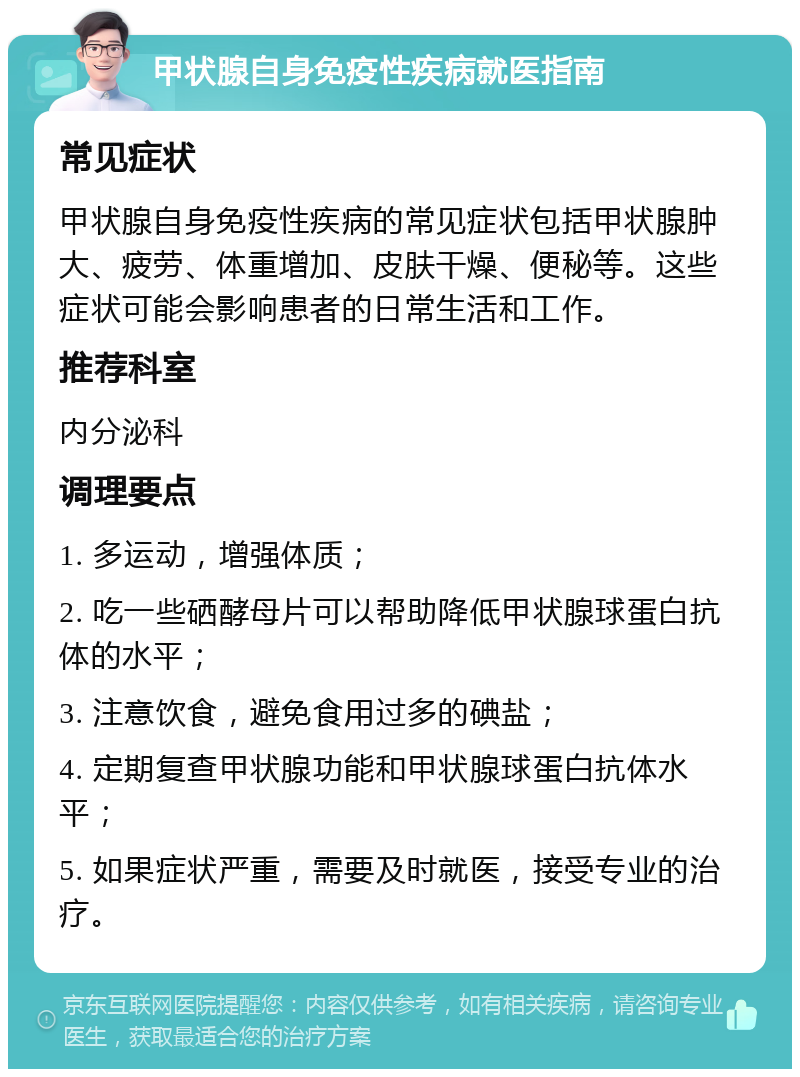 甲状腺自身免疫性疾病就医指南 常见症状 甲状腺自身免疫性疾病的常见症状包括甲状腺肿大、疲劳、体重增加、皮肤干燥、便秘等。这些症状可能会影响患者的日常生活和工作。 推荐科室 内分泌科 调理要点 1. 多运动，增强体质； 2. 吃一些硒酵母片可以帮助降低甲状腺球蛋白抗体的水平； 3. 注意饮食，避免食用过多的碘盐； 4. 定期复查甲状腺功能和甲状腺球蛋白抗体水平； 5. 如果症状严重，需要及时就医，接受专业的治疗。