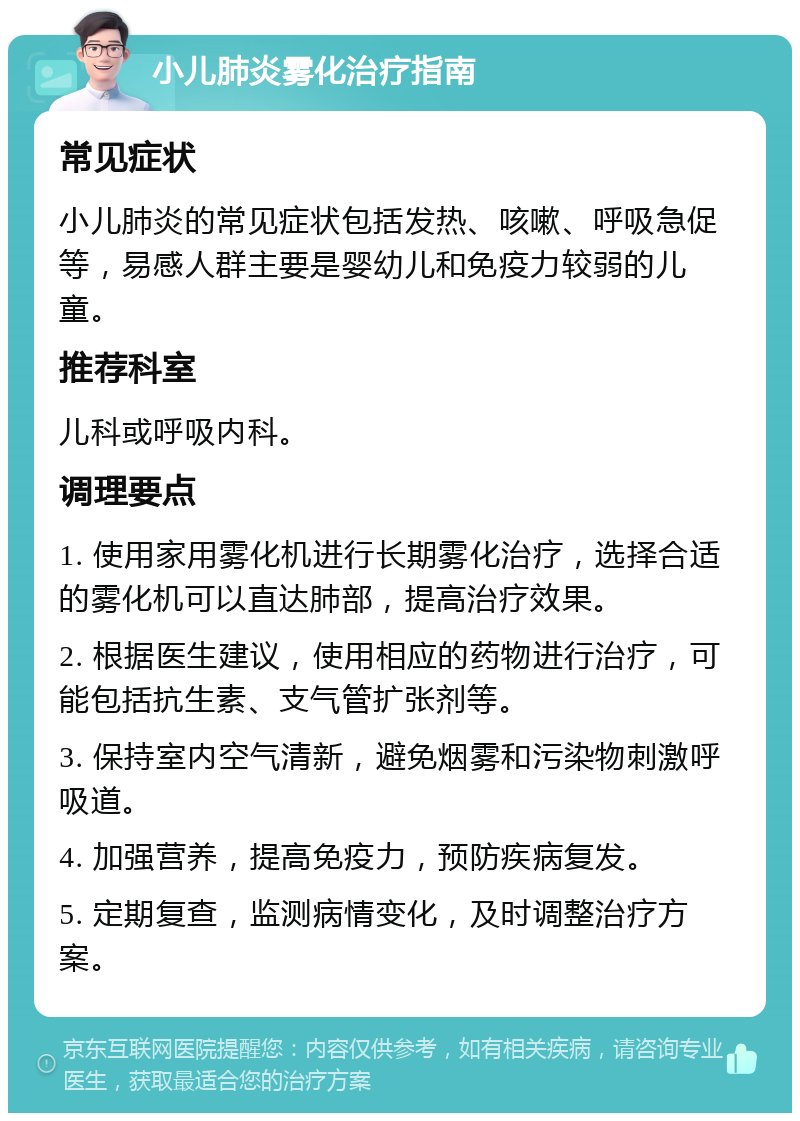 小儿肺炎雾化治疗指南 常见症状 小儿肺炎的常见症状包括发热、咳嗽、呼吸急促等，易感人群主要是婴幼儿和免疫力较弱的儿童。 推荐科室 儿科或呼吸内科。 调理要点 1. 使用家用雾化机进行长期雾化治疗，选择合适的雾化机可以直达肺部，提高治疗效果。 2. 根据医生建议，使用相应的药物进行治疗，可能包括抗生素、支气管扩张剂等。 3. 保持室内空气清新，避免烟雾和污染物刺激呼吸道。 4. 加强营养，提高免疫力，预防疾病复发。 5. 定期复查，监测病情变化，及时调整治疗方案。