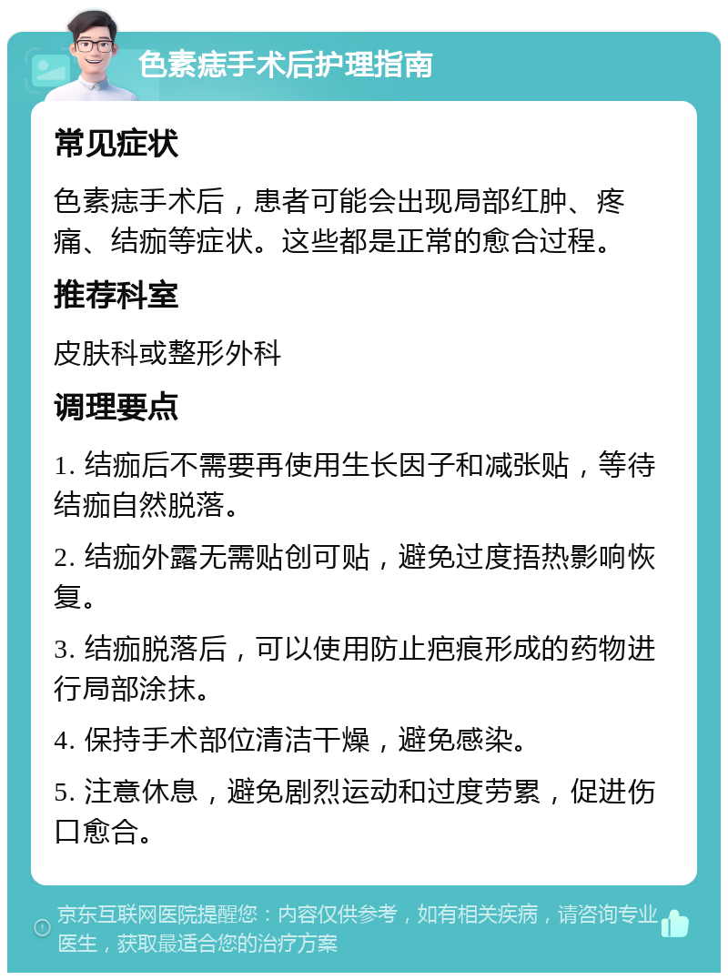 色素痣手术后护理指南 常见症状 色素痣手术后，患者可能会出现局部红肿、疼痛、结痂等症状。这些都是正常的愈合过程。 推荐科室 皮肤科或整形外科 调理要点 1. 结痂后不需要再使用生长因子和减张贴，等待结痂自然脱落。 2. 结痂外露无需贴创可贴，避免过度捂热影响恢复。 3. 结痂脱落后，可以使用防止疤痕形成的药物进行局部涂抹。 4. 保持手术部位清洁干燥，避免感染。 5. 注意休息，避免剧烈运动和过度劳累，促进伤口愈合。