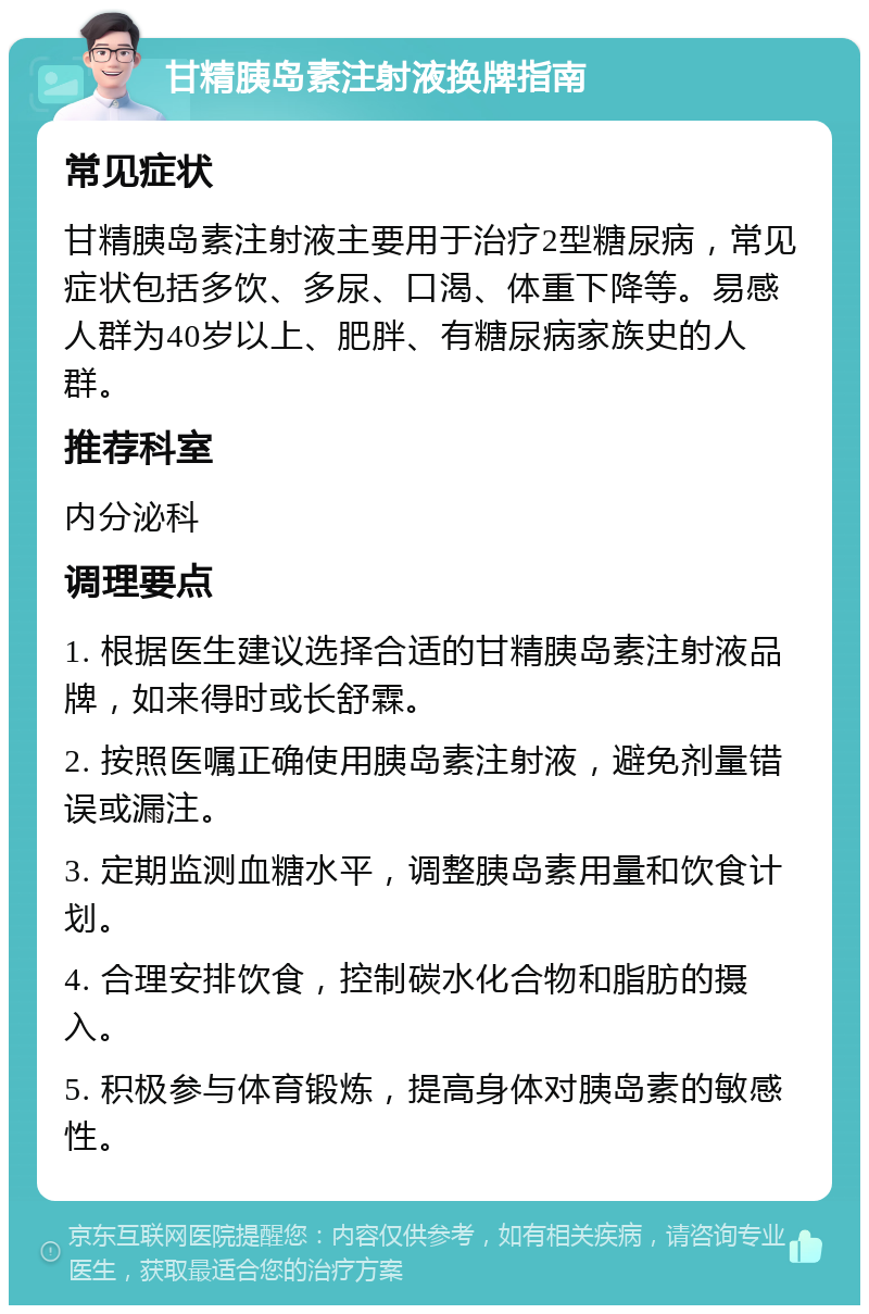 甘精胰岛素注射液换牌指南 常见症状 甘精胰岛素注射液主要用于治疗2型糖尿病，常见症状包括多饮、多尿、口渴、体重下降等。易感人群为40岁以上、肥胖、有糖尿病家族史的人群。 推荐科室 内分泌科 调理要点 1. 根据医生建议选择合适的甘精胰岛素注射液品牌，如来得时或长舒霖。 2. 按照医嘱正确使用胰岛素注射液，避免剂量错误或漏注。 3. 定期监测血糖水平，调整胰岛素用量和饮食计划。 4. 合理安排饮食，控制碳水化合物和脂肪的摄入。 5. 积极参与体育锻炼，提高身体对胰岛素的敏感性。