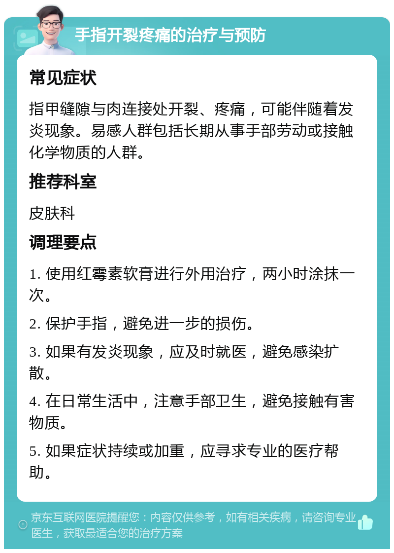 手指开裂疼痛的治疗与预防 常见症状 指甲缝隙与肉连接处开裂、疼痛，可能伴随着发炎现象。易感人群包括长期从事手部劳动或接触化学物质的人群。 推荐科室 皮肤科 调理要点 1. 使用红霉素软膏进行外用治疗，两小时涂抹一次。 2. 保护手指，避免进一步的损伤。 3. 如果有发炎现象，应及时就医，避免感染扩散。 4. 在日常生活中，注意手部卫生，避免接触有害物质。 5. 如果症状持续或加重，应寻求专业的医疗帮助。