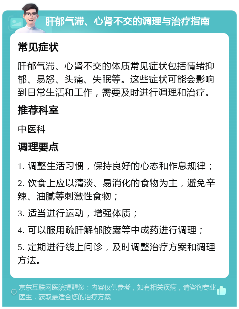 肝郁气滞、心肾不交的调理与治疗指南 常见症状 肝郁气滞、心肾不交的体质常见症状包括情绪抑郁、易怒、头痛、失眠等。这些症状可能会影响到日常生活和工作，需要及时进行调理和治疗。 推荐科室 中医科 调理要点 1. 调整生活习惯，保持良好的心态和作息规律； 2. 饮食上应以清淡、易消化的食物为主，避免辛辣、油腻等刺激性食物； 3. 适当进行运动，增强体质； 4. 可以服用疏肝解郁胶囊等中成药进行调理； 5. 定期进行线上问诊，及时调整治疗方案和调理方法。