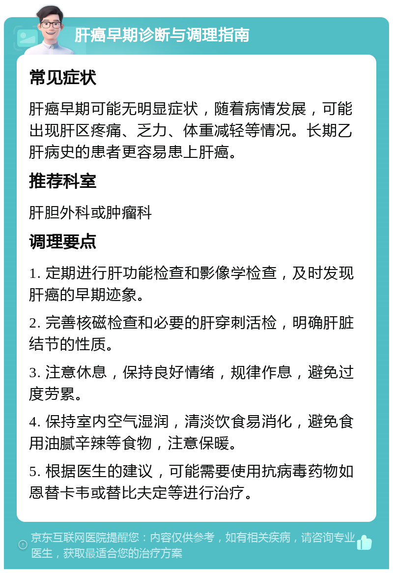 肝癌早期诊断与调理指南 常见症状 肝癌早期可能无明显症状，随着病情发展，可能出现肝区疼痛、乏力、体重减轻等情况。长期乙肝病史的患者更容易患上肝癌。 推荐科室 肝胆外科或肿瘤科 调理要点 1. 定期进行肝功能检查和影像学检查，及时发现肝癌的早期迹象。 2. 完善核磁检查和必要的肝穿刺活检，明确肝脏结节的性质。 3. 注意休息，保持良好情绪，规律作息，避免过度劳累。 4. 保持室内空气湿润，清淡饮食易消化，避免食用油腻辛辣等食物，注意保暖。 5. 根据医生的建议，可能需要使用抗病毒药物如恩替卡韦或替比夫定等进行治疗。