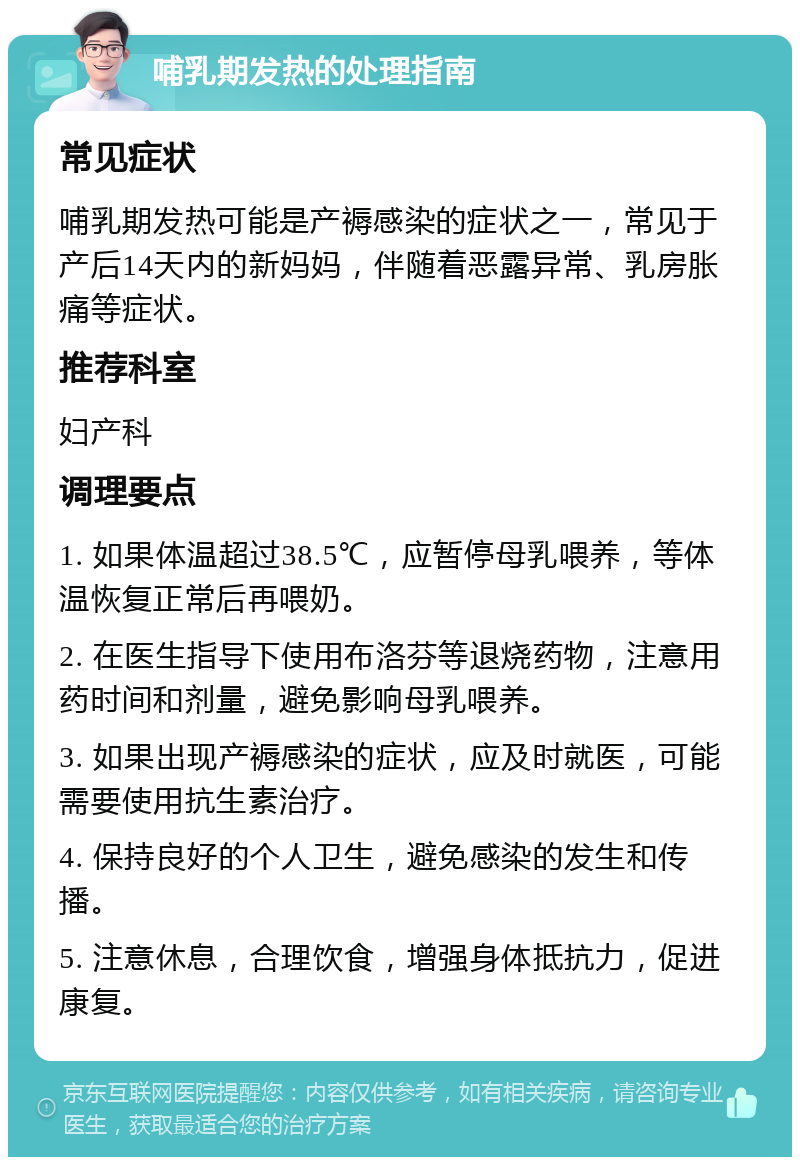 哺乳期发热的处理指南 常见症状 哺乳期发热可能是产褥感染的症状之一，常见于产后14天内的新妈妈，伴随着恶露异常、乳房胀痛等症状。 推荐科室 妇产科 调理要点 1. 如果体温超过38.5℃，应暂停母乳喂养，等体温恢复正常后再喂奶。 2. 在医生指导下使用布洛芬等退烧药物，注意用药时间和剂量，避免影响母乳喂养。 3. 如果出现产褥感染的症状，应及时就医，可能需要使用抗生素治疗。 4. 保持良好的个人卫生，避免感染的发生和传播。 5. 注意休息，合理饮食，增强身体抵抗力，促进康复。