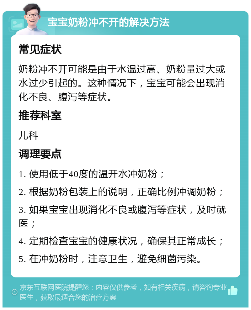 宝宝奶粉冲不开的解决方法 常见症状 奶粉冲不开可能是由于水温过高、奶粉量过大或水过少引起的。这种情况下，宝宝可能会出现消化不良、腹泻等症状。 推荐科室 儿科 调理要点 1. 使用低于40度的温开水冲奶粉； 2. 根据奶粉包装上的说明，正确比例冲调奶粉； 3. 如果宝宝出现消化不良或腹泻等症状，及时就医； 4. 定期检查宝宝的健康状况，确保其正常成长； 5. 在冲奶粉时，注意卫生，避免细菌污染。