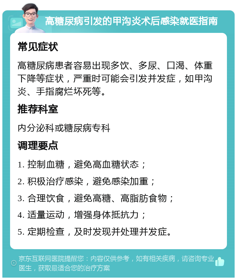 高糖尿病引发的甲沟炎术后感染就医指南 常见症状 高糖尿病患者容易出现多饮、多尿、口渴、体重下降等症状，严重时可能会引发并发症，如甲沟炎、手指腐烂坏死等。 推荐科室 内分泌科或糖尿病专科 调理要点 1. 控制血糖，避免高血糖状态； 2. 积极治疗感染，避免感染加重； 3. 合理饮食，避免高糖、高脂肪食物； 4. 适量运动，增强身体抵抗力； 5. 定期检查，及时发现并处理并发症。