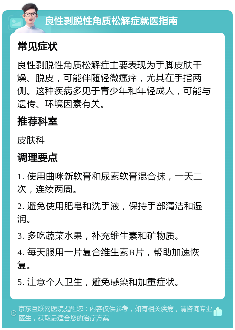 良性剥脱性角质松解症就医指南 常见症状 良性剥脱性角质松解症主要表现为手脚皮肤干燥、脱皮，可能伴随轻微瘙痒，尤其在手指两侧。这种疾病多见于青少年和年轻成人，可能与遗传、环境因素有关。 推荐科室 皮肤科 调理要点 1. 使用曲咪新软膏和尿素软膏混合抹，一天三次，连续两周。 2. 避免使用肥皂和洗手液，保持手部清洁和湿润。 3. 多吃蔬菜水果，补充维生素和矿物质。 4. 每天服用一片复合维生素B片，帮助加速恢复。 5. 注意个人卫生，避免感染和加重症状。