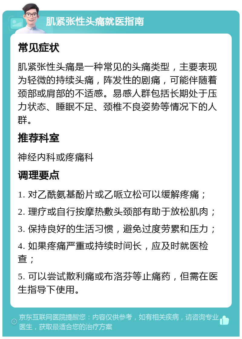 肌紧张性头痛就医指南 常见症状 肌紧张性头痛是一种常见的头痛类型，主要表现为轻微的持续头痛，阵发性的剧痛，可能伴随着颈部或肩部的不适感。易感人群包括长期处于压力状态、睡眠不足、颈椎不良姿势等情况下的人群。 推荐科室 神经内科或疼痛科 调理要点 1. 对乙酰氨基酚片或乙哌立松可以缓解疼痛； 2. 理疗或自行按摩热敷头颈部有助于放松肌肉； 3. 保持良好的生活习惯，避免过度劳累和压力； 4. 如果疼痛严重或持续时间长，应及时就医检查； 5. 可以尝试散利痛或布洛芬等止痛药，但需在医生指导下使用。