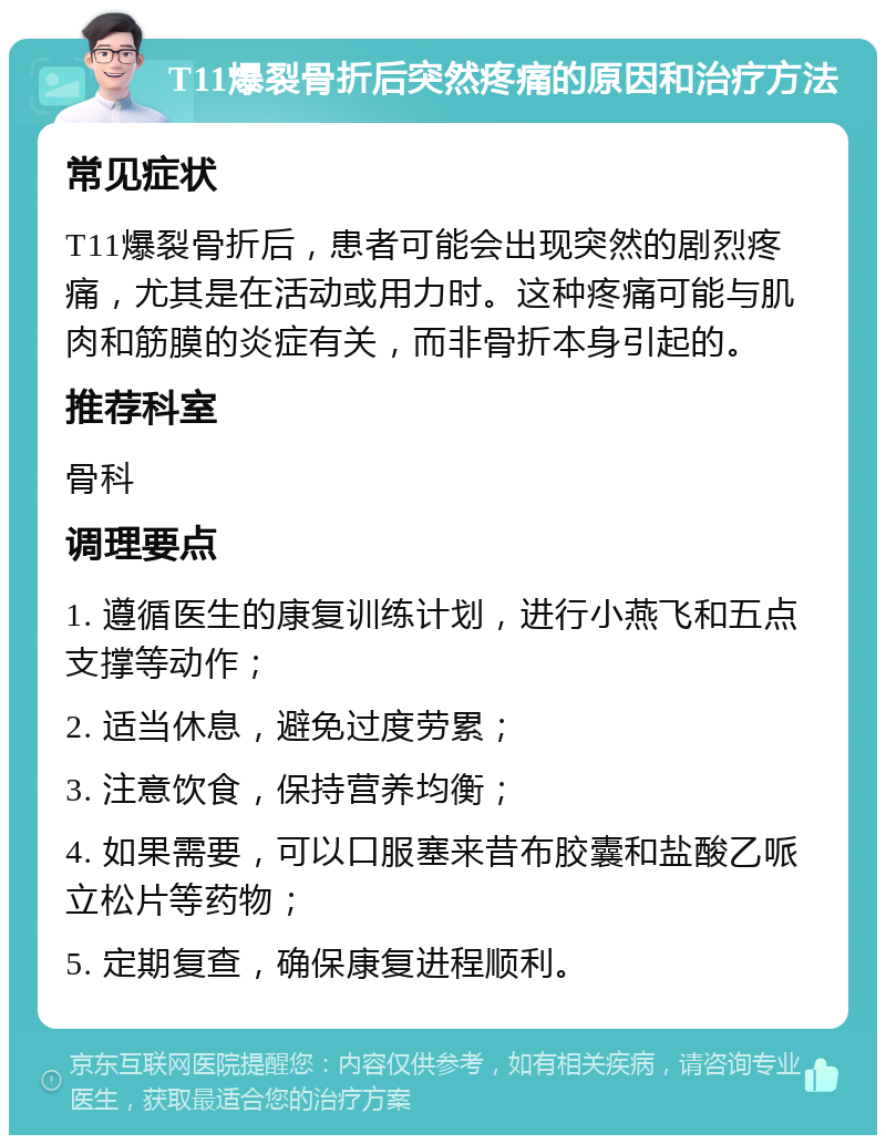 T11爆裂骨折后突然疼痛的原因和治疗方法 常见症状 T11爆裂骨折后，患者可能会出现突然的剧烈疼痛，尤其是在活动或用力时。这种疼痛可能与肌肉和筋膜的炎症有关，而非骨折本身引起的。 推荐科室 骨科 调理要点 1. 遵循医生的康复训练计划，进行小燕飞和五点支撑等动作； 2. 适当休息，避免过度劳累； 3. 注意饮食，保持营养均衡； 4. 如果需要，可以口服塞来昔布胶囊和盐酸乙哌立松片等药物； 5. 定期复查，确保康复进程顺利。