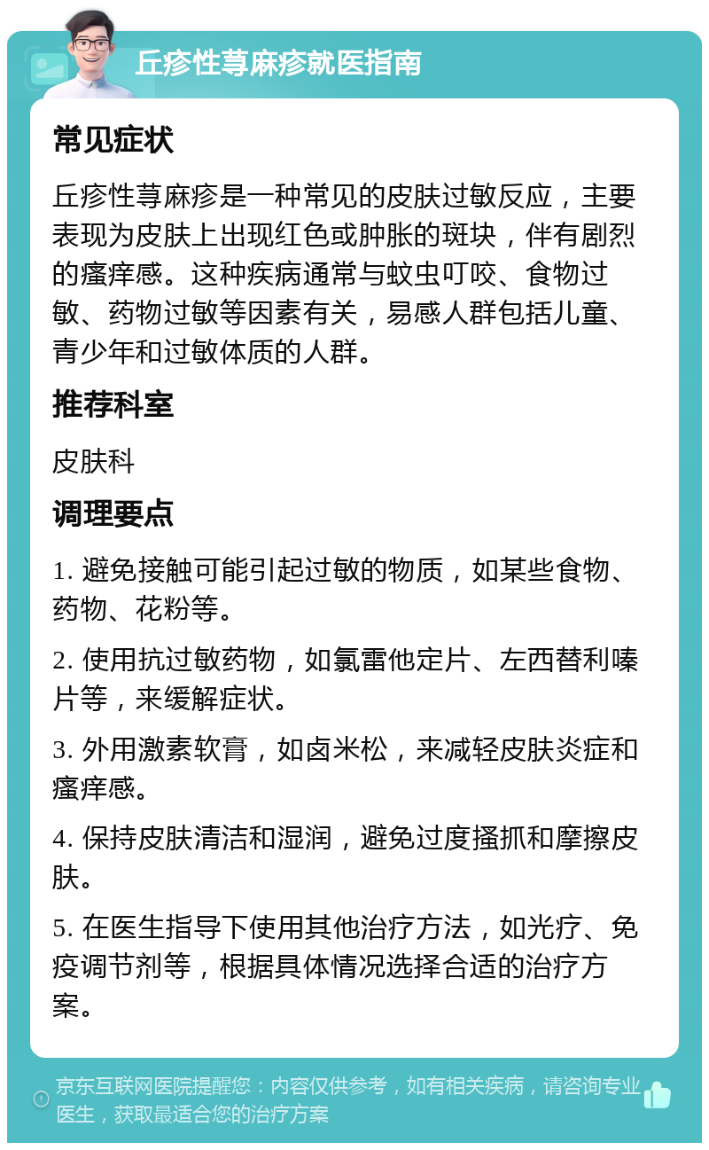 丘疹性荨麻疹就医指南 常见症状 丘疹性荨麻疹是一种常见的皮肤过敏反应，主要表现为皮肤上出现红色或肿胀的斑块，伴有剧烈的瘙痒感。这种疾病通常与蚊虫叮咬、食物过敏、药物过敏等因素有关，易感人群包括儿童、青少年和过敏体质的人群。 推荐科室 皮肤科 调理要点 1. 避免接触可能引起过敏的物质，如某些食物、药物、花粉等。 2. 使用抗过敏药物，如氯雷他定片、左西替利嗪片等，来缓解症状。 3. 外用激素软膏，如卤米松，来减轻皮肤炎症和瘙痒感。 4. 保持皮肤清洁和湿润，避免过度搔抓和摩擦皮肤。 5. 在医生指导下使用其他治疗方法，如光疗、免疫调节剂等，根据具体情况选择合适的治疗方案。