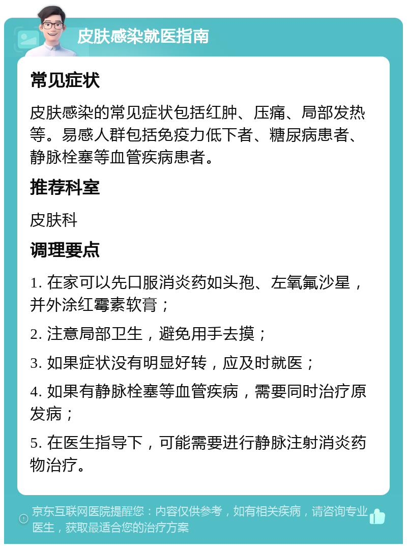 皮肤感染就医指南 常见症状 皮肤感染的常见症状包括红肿、压痛、局部发热等。易感人群包括免疫力低下者、糖尿病患者、静脉栓塞等血管疾病患者。 推荐科室 皮肤科 调理要点 1. 在家可以先口服消炎药如头孢、左氧氟沙星，并外涂红霉素软膏； 2. 注意局部卫生，避免用手去摸； 3. 如果症状没有明显好转，应及时就医； 4. 如果有静脉栓塞等血管疾病，需要同时治疗原发病； 5. 在医生指导下，可能需要进行静脉注射消炎药物治疗。