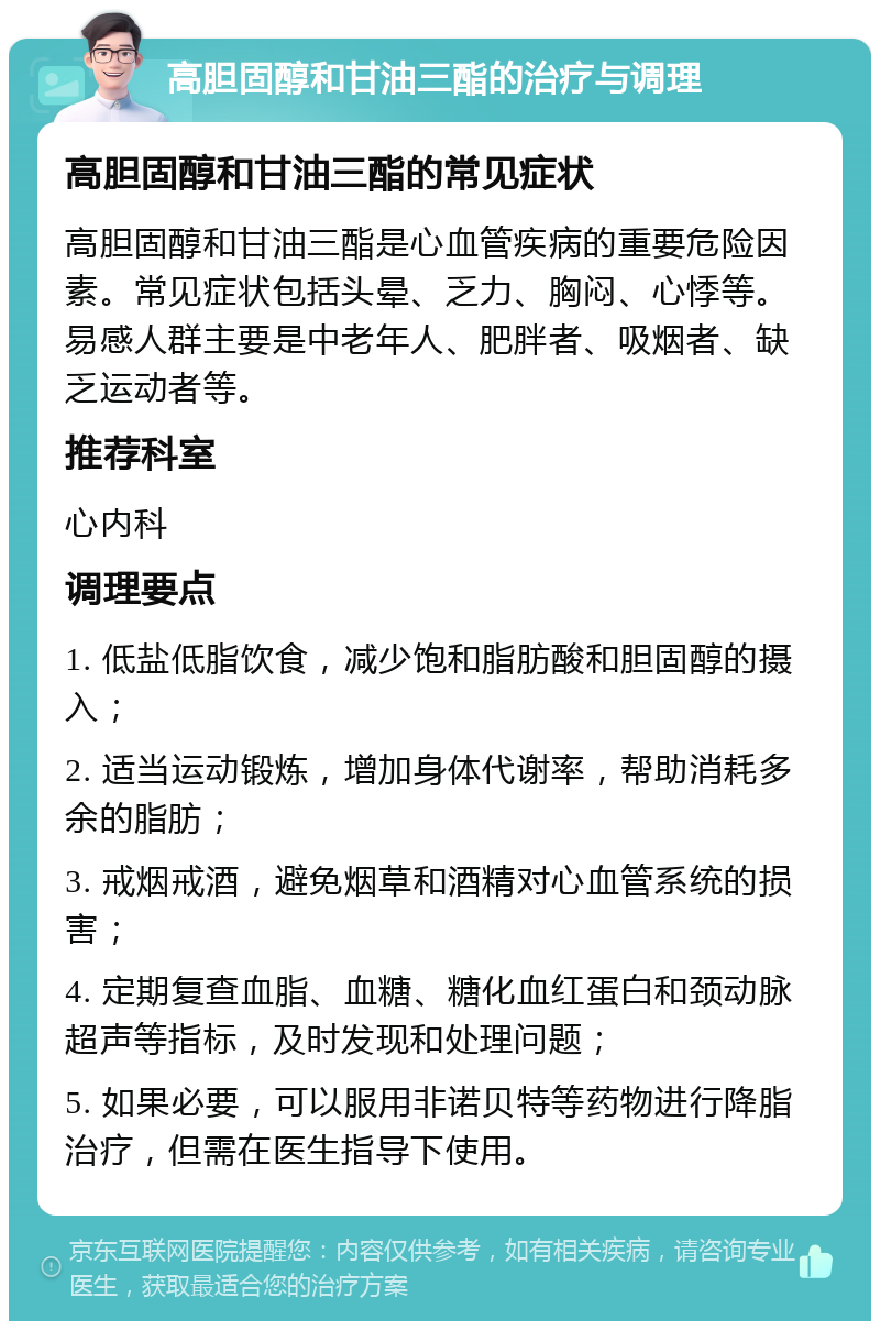 高胆固醇和甘油三酯的治疗与调理 高胆固醇和甘油三酯的常见症状 高胆固醇和甘油三酯是心血管疾病的重要危险因素。常见症状包括头晕、乏力、胸闷、心悸等。易感人群主要是中老年人、肥胖者、吸烟者、缺乏运动者等。 推荐科室 心内科 调理要点 1. 低盐低脂饮食，减少饱和脂肪酸和胆固醇的摄入； 2. 适当运动锻炼，增加身体代谢率，帮助消耗多余的脂肪； 3. 戒烟戒酒，避免烟草和酒精对心血管系统的损害； 4. 定期复查血脂、血糖、糖化血红蛋白和颈动脉超声等指标，及时发现和处理问题； 5. 如果必要，可以服用非诺贝特等药物进行降脂治疗，但需在医生指导下使用。