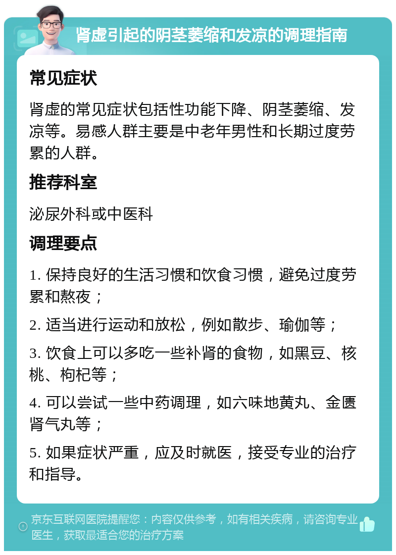 肾虚引起的阴茎萎缩和发凉的调理指南 常见症状 肾虚的常见症状包括性功能下降、阴茎萎缩、发凉等。易感人群主要是中老年男性和长期过度劳累的人群。 推荐科室 泌尿外科或中医科 调理要点 1. 保持良好的生活习惯和饮食习惯，避免过度劳累和熬夜； 2. 适当进行运动和放松，例如散步、瑜伽等； 3. 饮食上可以多吃一些补肾的食物，如黑豆、核桃、枸杞等； 4. 可以尝试一些中药调理，如六味地黄丸、金匮肾气丸等； 5. 如果症状严重，应及时就医，接受专业的治疗和指导。