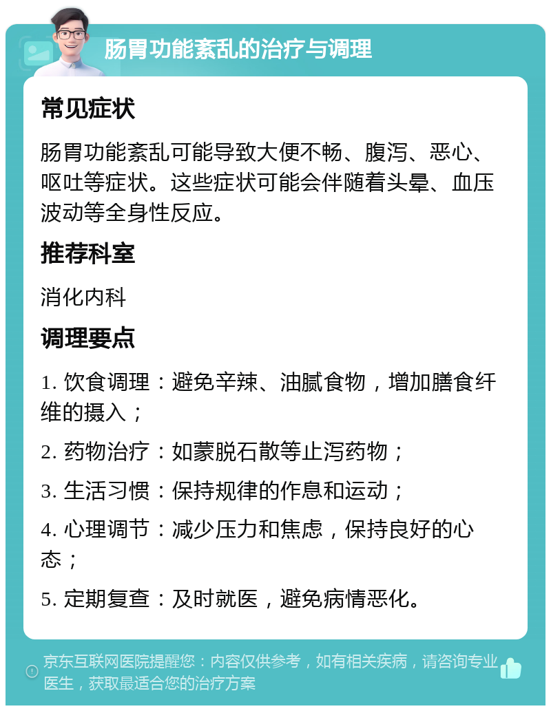 肠胃功能紊乱的治疗与调理 常见症状 肠胃功能紊乱可能导致大便不畅、腹泻、恶心、呕吐等症状。这些症状可能会伴随着头晕、血压波动等全身性反应。 推荐科室 消化内科 调理要点 1. 饮食调理：避免辛辣、油腻食物，增加膳食纤维的摄入； 2. 药物治疗：如蒙脱石散等止泻药物； 3. 生活习惯：保持规律的作息和运动； 4. 心理调节：减少压力和焦虑，保持良好的心态； 5. 定期复查：及时就医，避免病情恶化。