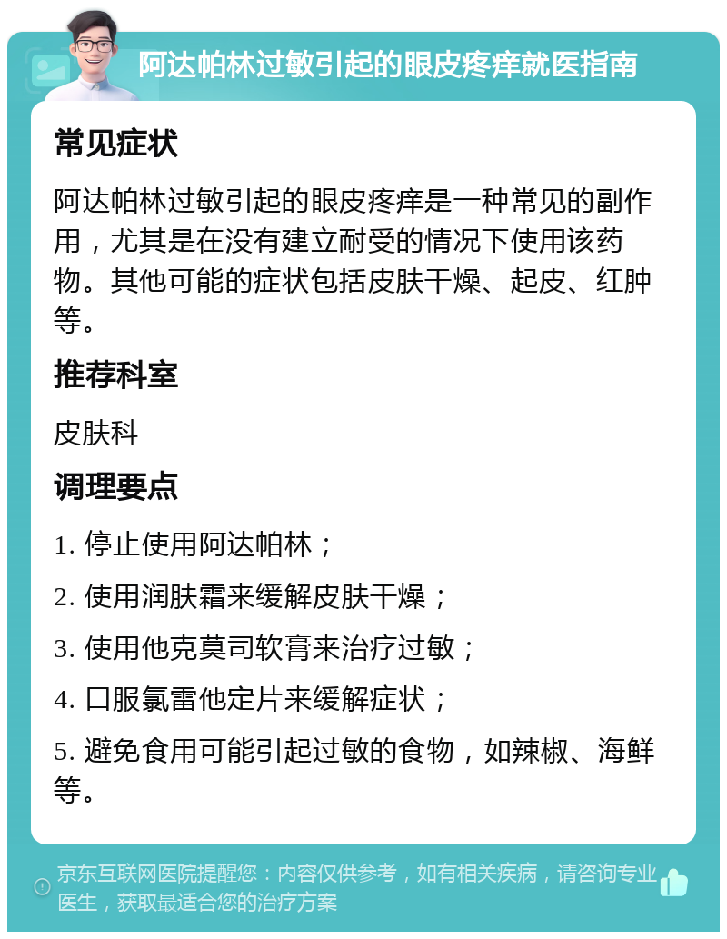 阿达帕林过敏引起的眼皮疼痒就医指南 常见症状 阿达帕林过敏引起的眼皮疼痒是一种常见的副作用，尤其是在没有建立耐受的情况下使用该药物。其他可能的症状包括皮肤干燥、起皮、红肿等。 推荐科室 皮肤科 调理要点 1. 停止使用阿达帕林； 2. 使用润肤霜来缓解皮肤干燥； 3. 使用他克莫司软膏来治疗过敏； 4. 口服氯雷他定片来缓解症状； 5. 避免食用可能引起过敏的食物，如辣椒、海鲜等。