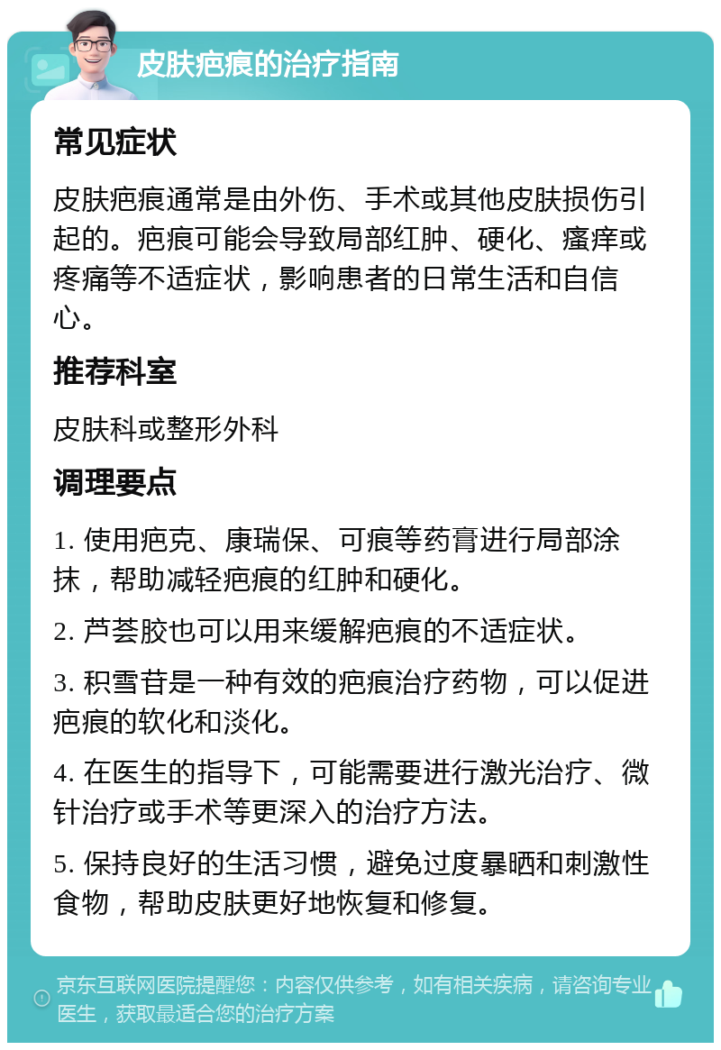 皮肤疤痕的治疗指南 常见症状 皮肤疤痕通常是由外伤、手术或其他皮肤损伤引起的。疤痕可能会导致局部红肿、硬化、瘙痒或疼痛等不适症状，影响患者的日常生活和自信心。 推荐科室 皮肤科或整形外科 调理要点 1. 使用疤克、康瑞保、可痕等药膏进行局部涂抹，帮助减轻疤痕的红肿和硬化。 2. 芦荟胶也可以用来缓解疤痕的不适症状。 3. 积雪苷是一种有效的疤痕治疗药物，可以促进疤痕的软化和淡化。 4. 在医生的指导下，可能需要进行激光治疗、微针治疗或手术等更深入的治疗方法。 5. 保持良好的生活习惯，避免过度暴晒和刺激性食物，帮助皮肤更好地恢复和修复。