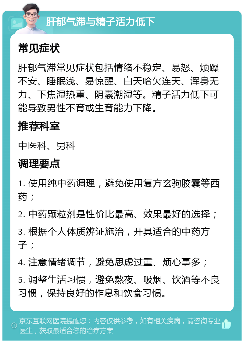 肝郁气滞与精子活力低下 常见症状 肝郁气滞常见症状包括情绪不稳定、易怒、烦躁不安、睡眠浅、易惊醒、白天哈欠连天、浑身无力、下焦湿热重、阴囊潮湿等。精子活力低下可能导致男性不育或生育能力下降。 推荐科室 中医科、男科 调理要点 1. 使用纯中药调理，避免使用复方玄驹胶囊等西药； 2. 中药颗粒剂是性价比最高、效果最好的选择； 3. 根据个人体质辨证施治，开具适合的中药方子； 4. 注意情绪调节，避免思虑过重、烦心事多； 5. 调整生活习惯，避免熬夜、吸烟、饮酒等不良习惯，保持良好的作息和饮食习惯。