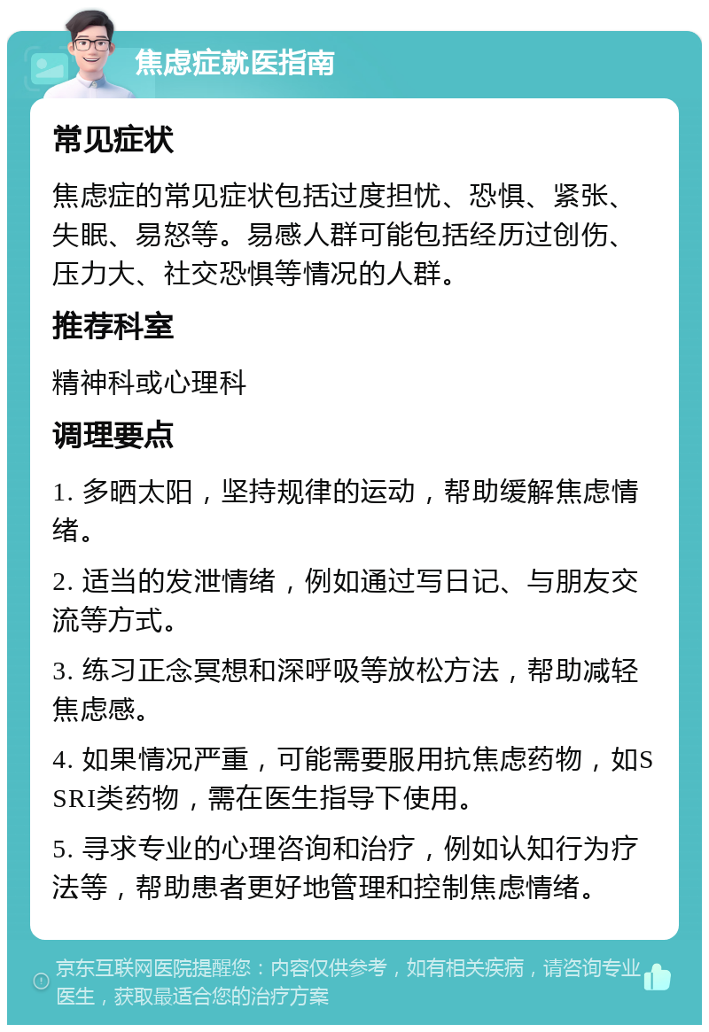 焦虑症就医指南 常见症状 焦虑症的常见症状包括过度担忧、恐惧、紧张、失眠、易怒等。易感人群可能包括经历过创伤、压力大、社交恐惧等情况的人群。 推荐科室 精神科或心理科 调理要点 1. 多晒太阳，坚持规律的运动，帮助缓解焦虑情绪。 2. 适当的发泄情绪，例如通过写日记、与朋友交流等方式。 3. 练习正念冥想和深呼吸等放松方法，帮助减轻焦虑感。 4. 如果情况严重，可能需要服用抗焦虑药物，如SSRI类药物，需在医生指导下使用。 5. 寻求专业的心理咨询和治疗，例如认知行为疗法等，帮助患者更好地管理和控制焦虑情绪。