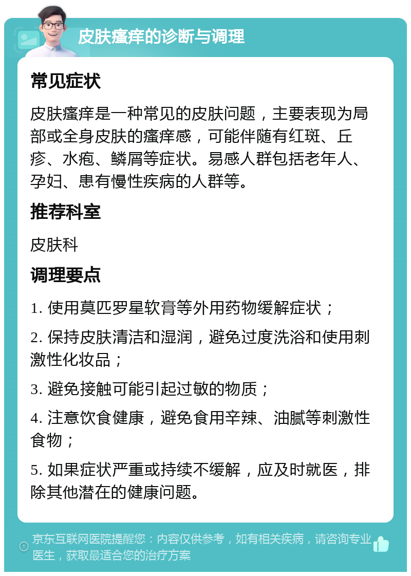 皮肤瘙痒的诊断与调理 常见症状 皮肤瘙痒是一种常见的皮肤问题，主要表现为局部或全身皮肤的瘙痒感，可能伴随有红斑、丘疹、水疱、鳞屑等症状。易感人群包括老年人、孕妇、患有慢性疾病的人群等。 推荐科室 皮肤科 调理要点 1. 使用莫匹罗星软膏等外用药物缓解症状； 2. 保持皮肤清洁和湿润，避免过度洗浴和使用刺激性化妆品； 3. 避免接触可能引起过敏的物质； 4. 注意饮食健康，避免食用辛辣、油腻等刺激性食物； 5. 如果症状严重或持续不缓解，应及时就医，排除其他潜在的健康问题。