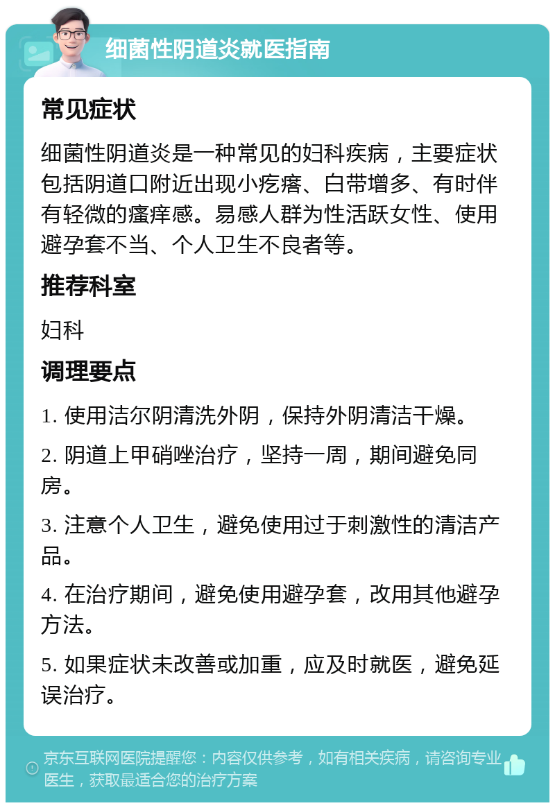 细菌性阴道炎就医指南 常见症状 细菌性阴道炎是一种常见的妇科疾病，主要症状包括阴道口附近出现小疙瘩、白带增多、有时伴有轻微的瘙痒感。易感人群为性活跃女性、使用避孕套不当、个人卫生不良者等。 推荐科室 妇科 调理要点 1. 使用洁尔阴清洗外阴，保持外阴清洁干燥。 2. 阴道上甲硝唑治疗，坚持一周，期间避免同房。 3. 注意个人卫生，避免使用过于刺激性的清洁产品。 4. 在治疗期间，避免使用避孕套，改用其他避孕方法。 5. 如果症状未改善或加重，应及时就医，避免延误治疗。