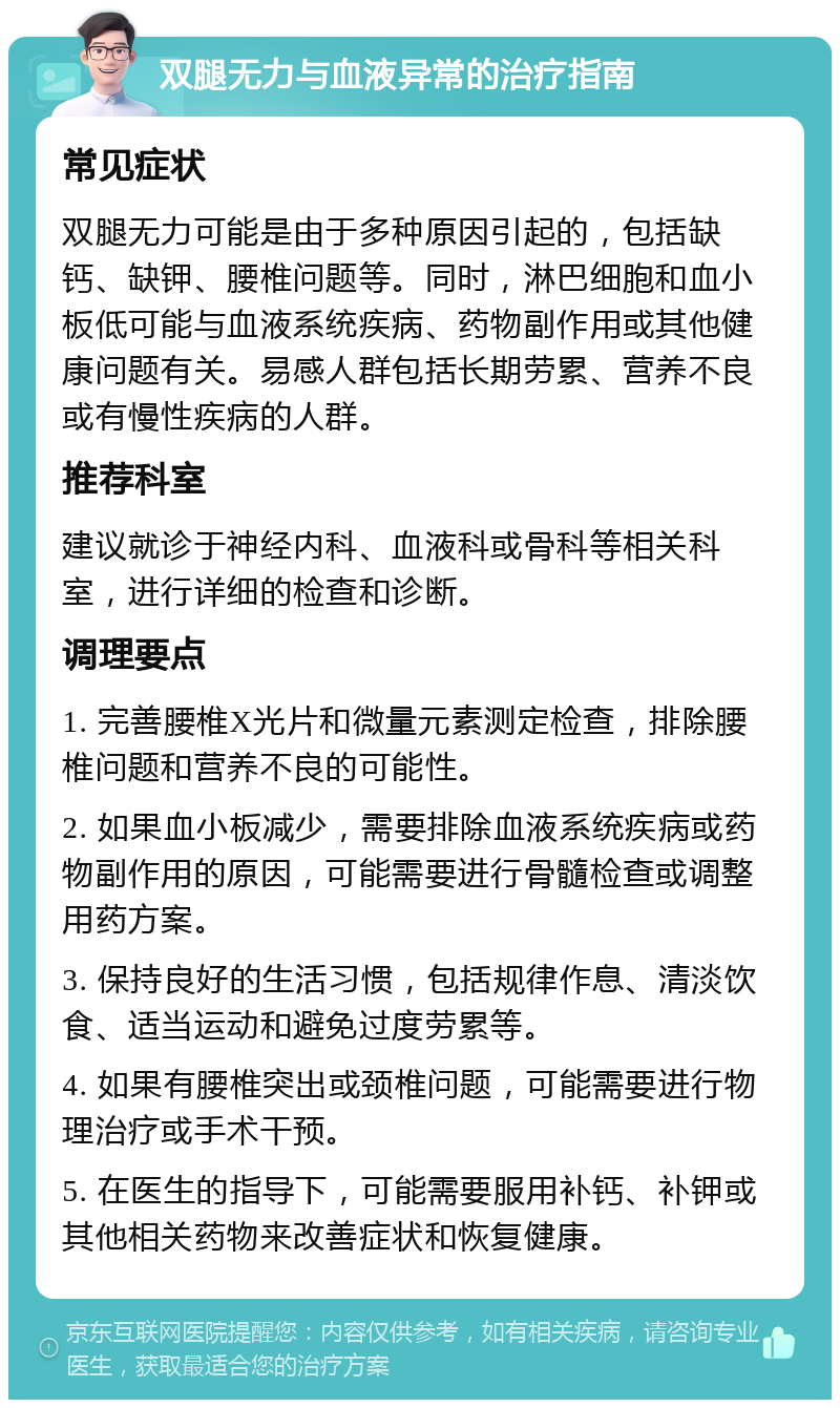 双腿无力与血液异常的治疗指南 常见症状 双腿无力可能是由于多种原因引起的，包括缺钙、缺钾、腰椎问题等。同时，淋巴细胞和血小板低可能与血液系统疾病、药物副作用或其他健康问题有关。易感人群包括长期劳累、营养不良或有慢性疾病的人群。 推荐科室 建议就诊于神经内科、血液科或骨科等相关科室，进行详细的检查和诊断。 调理要点 1. 完善腰椎X光片和微量元素测定检查，排除腰椎问题和营养不良的可能性。 2. 如果血小板减少，需要排除血液系统疾病或药物副作用的原因，可能需要进行骨髓检查或调整用药方案。 3. 保持良好的生活习惯，包括规律作息、清淡饮食、适当运动和避免过度劳累等。 4. 如果有腰椎突出或颈椎问题，可能需要进行物理治疗或手术干预。 5. 在医生的指导下，可能需要服用补钙、补钾或其他相关药物来改善症状和恢复健康。