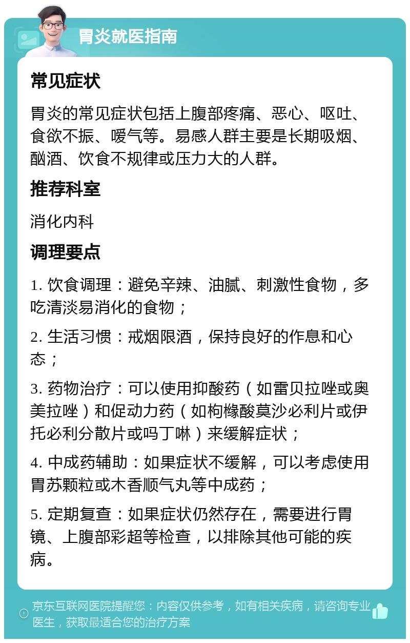 胃炎就医指南 常见症状 胃炎的常见症状包括上腹部疼痛、恶心、呕吐、食欲不振、嗳气等。易感人群主要是长期吸烟、酗酒、饮食不规律或压力大的人群。 推荐科室 消化内科 调理要点 1. 饮食调理：避免辛辣、油腻、刺激性食物，多吃清淡易消化的食物； 2. 生活习惯：戒烟限酒，保持良好的作息和心态； 3. 药物治疗：可以使用抑酸药（如雷贝拉唑或奥美拉唑）和促动力药（如枸橼酸莫沙必利片或伊托必利分散片或吗丁啉）来缓解症状； 4. 中成药辅助：如果症状不缓解，可以考虑使用胃苏颗粒或木香顺气丸等中成药； 5. 定期复查：如果症状仍然存在，需要进行胃镜、上腹部彩超等检查，以排除其他可能的疾病。