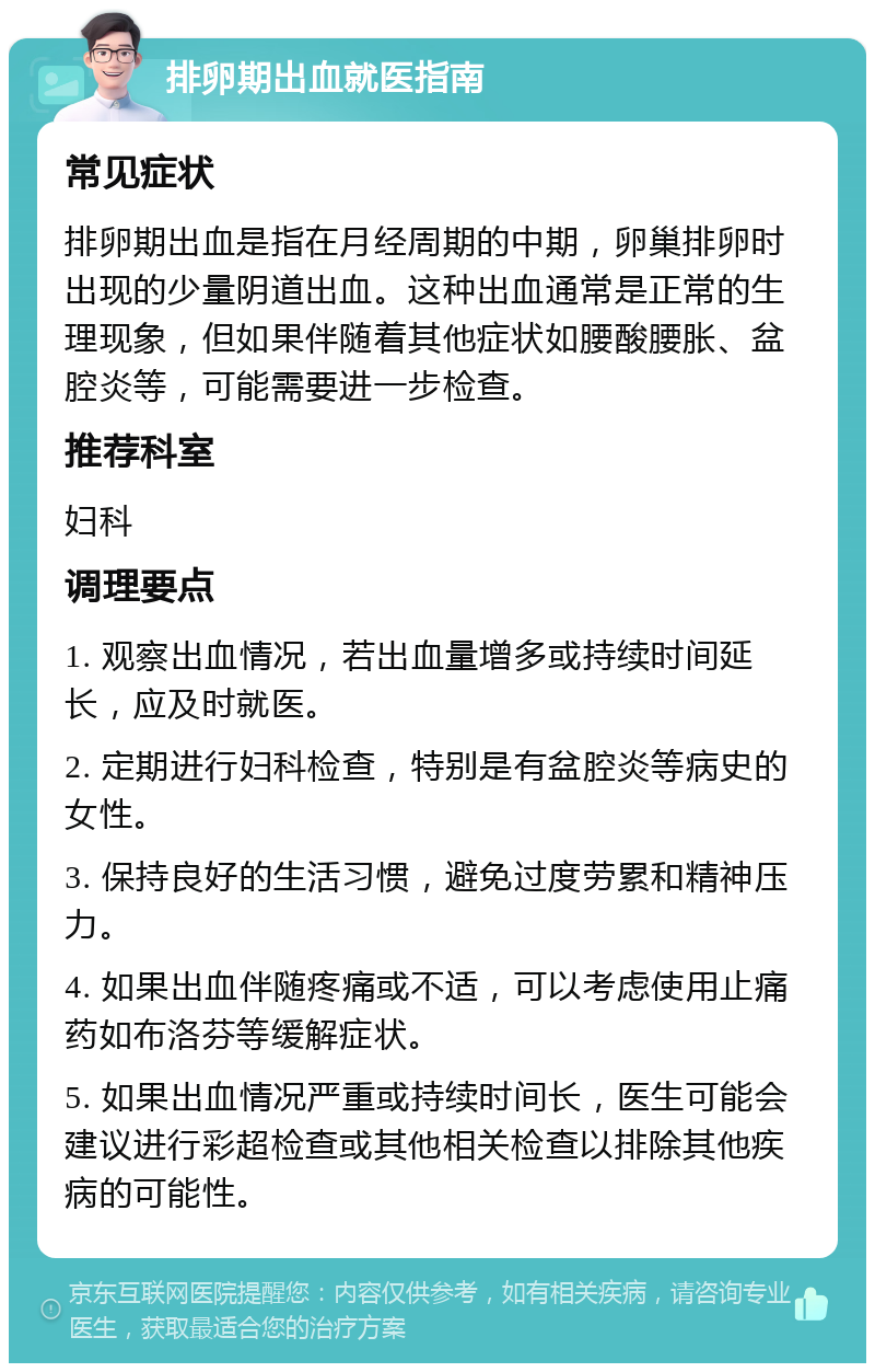 排卵期出血就医指南 常见症状 排卵期出血是指在月经周期的中期，卵巢排卵时出现的少量阴道出血。这种出血通常是正常的生理现象，但如果伴随着其他症状如腰酸腰胀、盆腔炎等，可能需要进一步检查。 推荐科室 妇科 调理要点 1. 观察出血情况，若出血量增多或持续时间延长，应及时就医。 2. 定期进行妇科检查，特别是有盆腔炎等病史的女性。 3. 保持良好的生活习惯，避免过度劳累和精神压力。 4. 如果出血伴随疼痛或不适，可以考虑使用止痛药如布洛芬等缓解症状。 5. 如果出血情况严重或持续时间长，医生可能会建议进行彩超检查或其他相关检查以排除其他疾病的可能性。