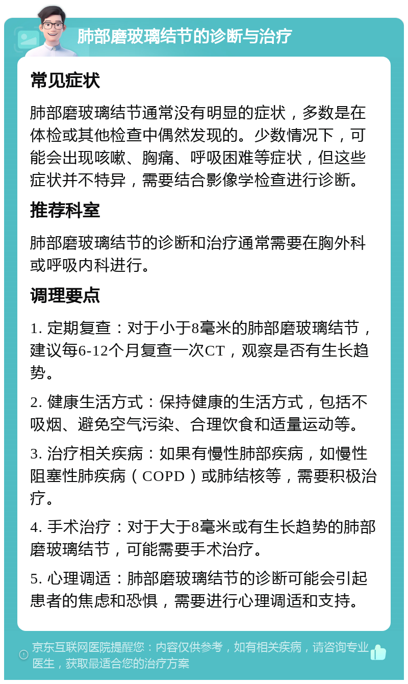 肺部磨玻璃结节的诊断与治疗 常见症状 肺部磨玻璃结节通常没有明显的症状，多数是在体检或其他检查中偶然发现的。少数情况下，可能会出现咳嗽、胸痛、呼吸困难等症状，但这些症状并不特异，需要结合影像学检查进行诊断。 推荐科室 肺部磨玻璃结节的诊断和治疗通常需要在胸外科或呼吸内科进行。 调理要点 1. 定期复查：对于小于8毫米的肺部磨玻璃结节，建议每6-12个月复查一次CT，观察是否有生长趋势。 2. 健康生活方式：保持健康的生活方式，包括不吸烟、避免空气污染、合理饮食和适量运动等。 3. 治疗相关疾病：如果有慢性肺部疾病，如慢性阻塞性肺疾病（COPD）或肺结核等，需要积极治疗。 4. 手术治疗：对于大于8毫米或有生长趋势的肺部磨玻璃结节，可能需要手术治疗。 5. 心理调适：肺部磨玻璃结节的诊断可能会引起患者的焦虑和恐惧，需要进行心理调适和支持。