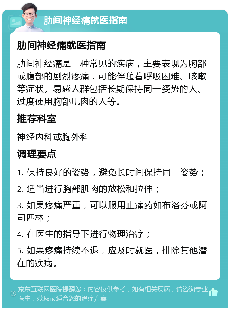 肋间神经痛就医指南 肋间神经痛就医指南 肋间神经痛是一种常见的疾病，主要表现为胸部或腹部的剧烈疼痛，可能伴随着呼吸困难、咳嗽等症状。易感人群包括长期保持同一姿势的人、过度使用胸部肌肉的人等。 推荐科室 神经内科或胸外科 调理要点 1. 保持良好的姿势，避免长时间保持同一姿势； 2. 适当进行胸部肌肉的放松和拉伸； 3. 如果疼痛严重，可以服用止痛药如布洛芬或阿司匹林； 4. 在医生的指导下进行物理治疗； 5. 如果疼痛持续不退，应及时就医，排除其他潜在的疾病。