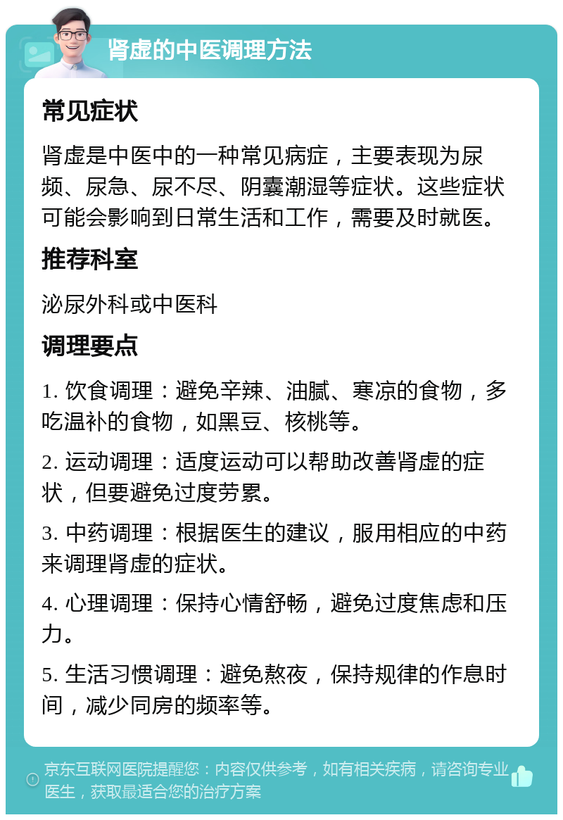 肾虚的中医调理方法 常见症状 肾虚是中医中的一种常见病症，主要表现为尿频、尿急、尿不尽、阴囊潮湿等症状。这些症状可能会影响到日常生活和工作，需要及时就医。 推荐科室 泌尿外科或中医科 调理要点 1. 饮食调理：避免辛辣、油腻、寒凉的食物，多吃温补的食物，如黑豆、核桃等。 2. 运动调理：适度运动可以帮助改善肾虚的症状，但要避免过度劳累。 3. 中药调理：根据医生的建议，服用相应的中药来调理肾虚的症状。 4. 心理调理：保持心情舒畅，避免过度焦虑和压力。 5. 生活习惯调理：避免熬夜，保持规律的作息时间，减少同房的频率等。