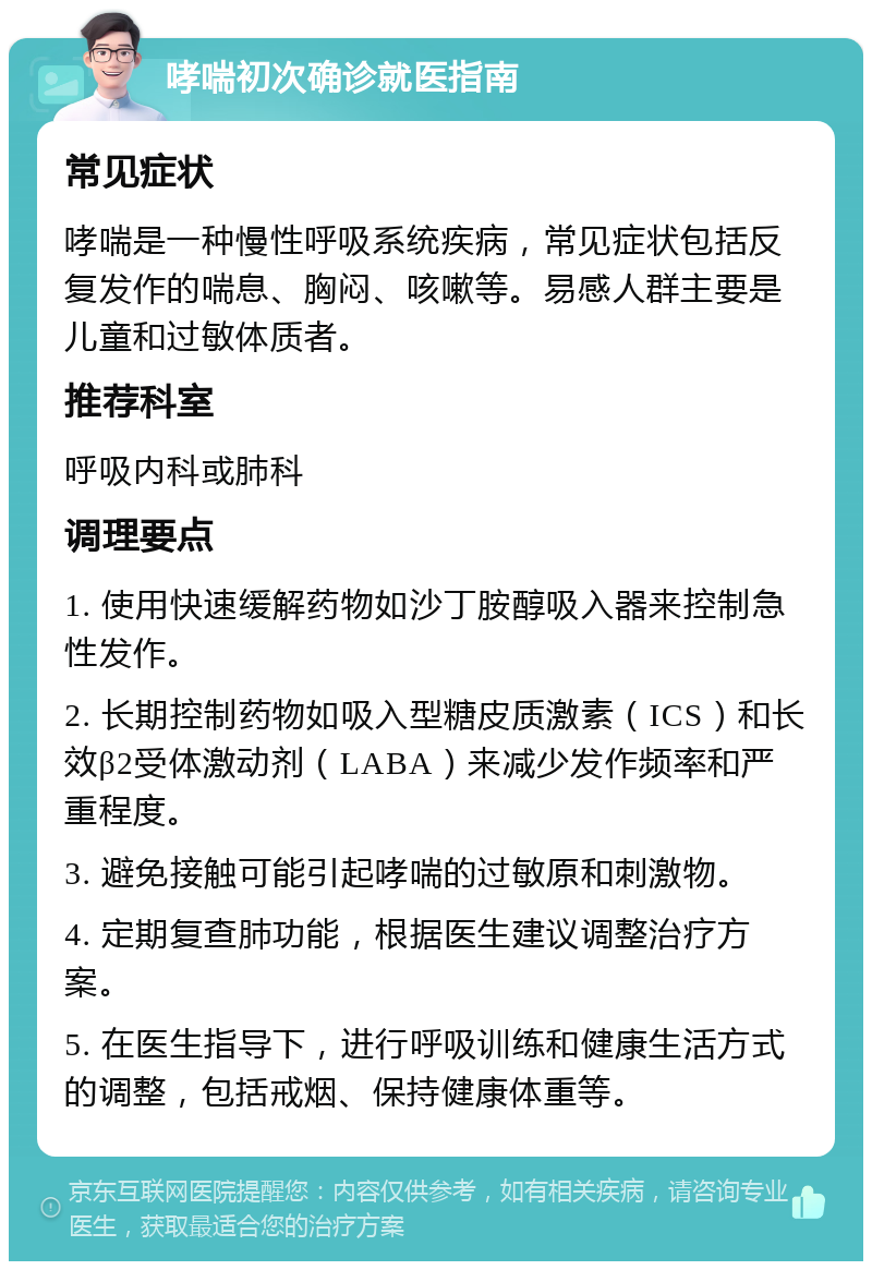 哮喘初次确诊就医指南 常见症状 哮喘是一种慢性呼吸系统疾病，常见症状包括反复发作的喘息、胸闷、咳嗽等。易感人群主要是儿童和过敏体质者。 推荐科室 呼吸内科或肺科 调理要点 1. 使用快速缓解药物如沙丁胺醇吸入器来控制急性发作。 2. 长期控制药物如吸入型糖皮质激素（ICS）和长效β2受体激动剂（LABA）来减少发作频率和严重程度。 3. 避免接触可能引起哮喘的过敏原和刺激物。 4. 定期复查肺功能，根据医生建议调整治疗方案。 5. 在医生指导下，进行呼吸训练和健康生活方式的调整，包括戒烟、保持健康体重等。