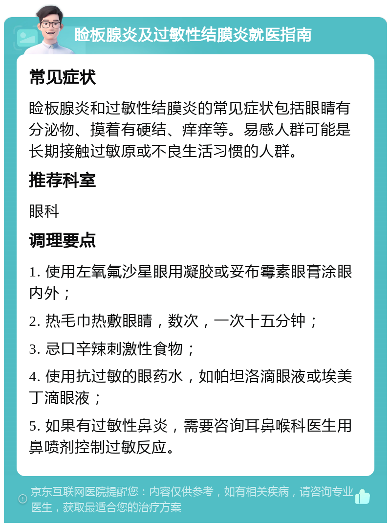 睑板腺炎及过敏性结膜炎就医指南 常见症状 睑板腺炎和过敏性结膜炎的常见症状包括眼睛有分泌物、摸着有硬结、痒痒等。易感人群可能是长期接触过敏原或不良生活习惯的人群。 推荐科室 眼科 调理要点 1. 使用左氧氟沙星眼用凝胶或妥布霉素眼膏涂眼内外； 2. 热毛巾热敷眼睛，数次，一次十五分钟； 3. 忌口辛辣刺激性食物； 4. 使用抗过敏的眼药水，如帕坦洛滴眼液或埃美丁滴眼液； 5. 如果有过敏性鼻炎，需要咨询耳鼻喉科医生用鼻喷剂控制过敏反应。