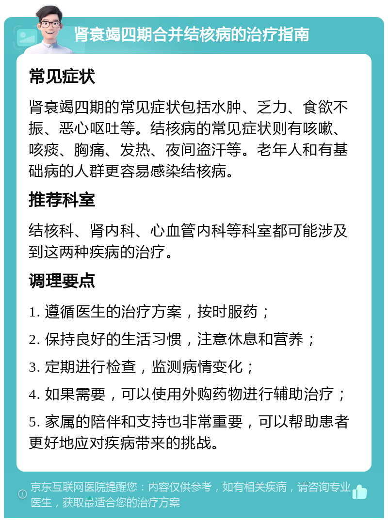 肾衰竭四期合并结核病的治疗指南 常见症状 肾衰竭四期的常见症状包括水肿、乏力、食欲不振、恶心呕吐等。结核病的常见症状则有咳嗽、咳痰、胸痛、发热、夜间盗汗等。老年人和有基础病的人群更容易感染结核病。 推荐科室 结核科、肾内科、心血管内科等科室都可能涉及到这两种疾病的治疗。 调理要点 1. 遵循医生的治疗方案，按时服药； 2. 保持良好的生活习惯，注意休息和营养； 3. 定期进行检查，监测病情变化； 4. 如果需要，可以使用外购药物进行辅助治疗； 5. 家属的陪伴和支持也非常重要，可以帮助患者更好地应对疾病带来的挑战。