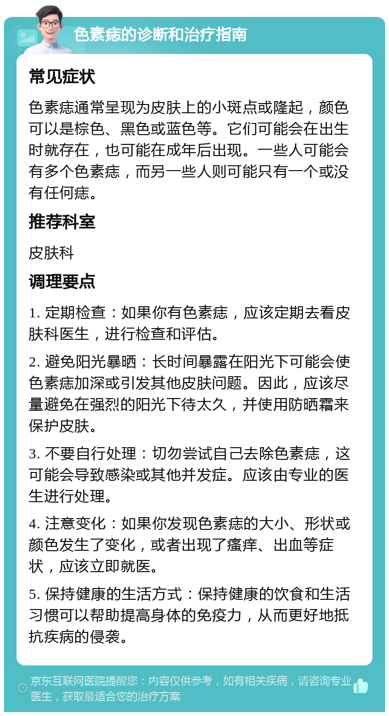 色素痣的诊断和治疗指南 常见症状 色素痣通常呈现为皮肤上的小斑点或隆起，颜色可以是棕色、黑色或蓝色等。它们可能会在出生时就存在，也可能在成年后出现。一些人可能会有多个色素痣，而另一些人则可能只有一个或没有任何痣。 推荐科室 皮肤科 调理要点 1. 定期检查：如果你有色素痣，应该定期去看皮肤科医生，进行检查和评估。 2. 避免阳光暴晒：长时间暴露在阳光下可能会使色素痣加深或引发其他皮肤问题。因此，应该尽量避免在强烈的阳光下待太久，并使用防晒霜来保护皮肤。 3. 不要自行处理：切勿尝试自己去除色素痣，这可能会导致感染或其他并发症。应该由专业的医生进行处理。 4. 注意变化：如果你发现色素痣的大小、形状或颜色发生了变化，或者出现了瘙痒、出血等症状，应该立即就医。 5. 保持健康的生活方式：保持健康的饮食和生活习惯可以帮助提高身体的免疫力，从而更好地抵抗疾病的侵袭。