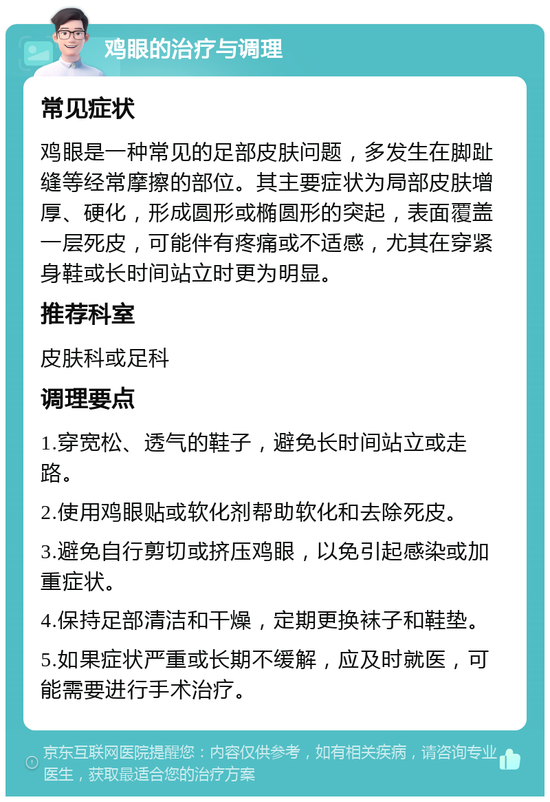 鸡眼的治疗与调理 常见症状 鸡眼是一种常见的足部皮肤问题，多发生在脚趾缝等经常摩擦的部位。其主要症状为局部皮肤增厚、硬化，形成圆形或椭圆形的突起，表面覆盖一层死皮，可能伴有疼痛或不适感，尤其在穿紧身鞋或长时间站立时更为明显。 推荐科室 皮肤科或足科 调理要点 1.穿宽松、透气的鞋子，避免长时间站立或走路。 2.使用鸡眼贴或软化剂帮助软化和去除死皮。 3.避免自行剪切或挤压鸡眼，以免引起感染或加重症状。 4.保持足部清洁和干燥，定期更换袜子和鞋垫。 5.如果症状严重或长期不缓解，应及时就医，可能需要进行手术治疗。