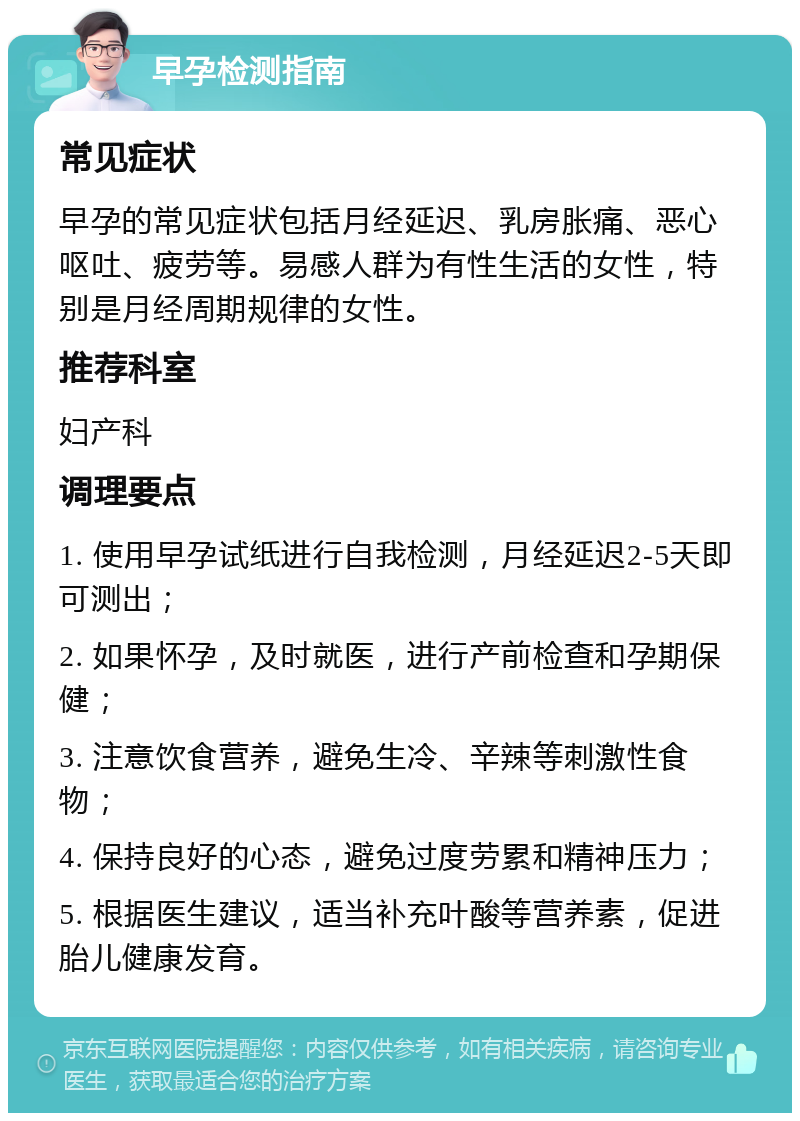 早孕检测指南 常见症状 早孕的常见症状包括月经延迟、乳房胀痛、恶心呕吐、疲劳等。易感人群为有性生活的女性，特别是月经周期规律的女性。 推荐科室 妇产科 调理要点 1. 使用早孕试纸进行自我检测，月经延迟2-5天即可测出； 2. 如果怀孕，及时就医，进行产前检查和孕期保健； 3. 注意饮食营养，避免生冷、辛辣等刺激性食物； 4. 保持良好的心态，避免过度劳累和精神压力； 5. 根据医生建议，适当补充叶酸等营养素，促进胎儿健康发育。