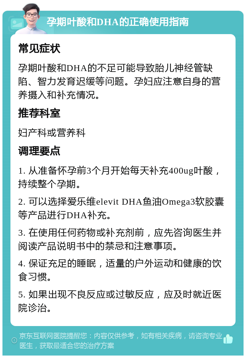 孕期叶酸和DHA的正确使用指南 常见症状 孕期叶酸和DHA的不足可能导致胎儿神经管缺陷、智力发育迟缓等问题。孕妇应注意自身的营养摄入和补充情况。 推荐科室 妇产科或营养科 调理要点 1. 从准备怀孕前3个月开始每天补充400ug叶酸，持续整个孕期。 2. 可以选择爱乐维elevit DHA鱼油Omega3软胶囊等产品进行DHA补充。 3. 在使用任何药物或补充剂前，应先咨询医生并阅读产品说明书中的禁忌和注意事项。 4. 保证充足的睡眠，适量的户外运动和健康的饮食习惯。 5. 如果出现不良反应或过敏反应，应及时就近医院诊治。