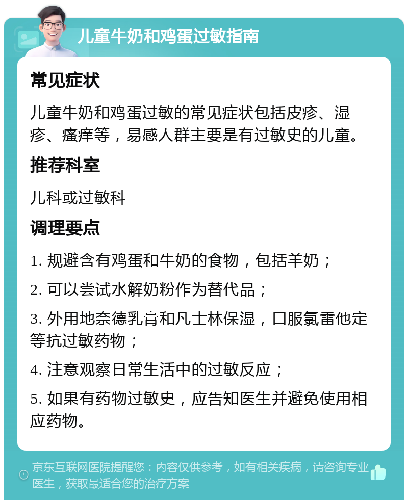 儿童牛奶和鸡蛋过敏指南 常见症状 儿童牛奶和鸡蛋过敏的常见症状包括皮疹、湿疹、瘙痒等，易感人群主要是有过敏史的儿童。 推荐科室 儿科或过敏科 调理要点 1. 规避含有鸡蛋和牛奶的食物，包括羊奶； 2. 可以尝试水解奶粉作为替代品； 3. 外用地奈德乳膏和凡士林保湿，口服氯雷他定等抗过敏药物； 4. 注意观察日常生活中的过敏反应； 5. 如果有药物过敏史，应告知医生并避免使用相应药物。