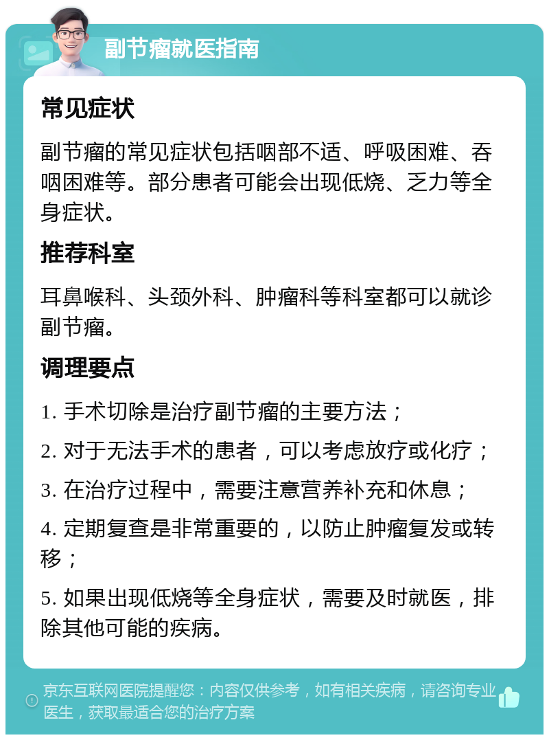 副节瘤就医指南 常见症状 副节瘤的常见症状包括咽部不适、呼吸困难、吞咽困难等。部分患者可能会出现低烧、乏力等全身症状。 推荐科室 耳鼻喉科、头颈外科、肿瘤科等科室都可以就诊副节瘤。 调理要点 1. 手术切除是治疗副节瘤的主要方法； 2. 对于无法手术的患者，可以考虑放疗或化疗； 3. 在治疗过程中，需要注意营养补充和休息； 4. 定期复查是非常重要的，以防止肿瘤复发或转移； 5. 如果出现低烧等全身症状，需要及时就医，排除其他可能的疾病。