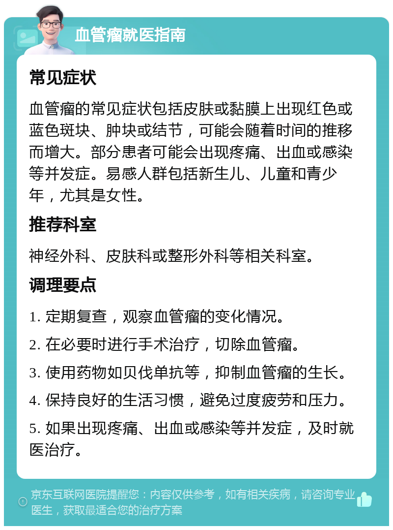 血管瘤就医指南 常见症状 血管瘤的常见症状包括皮肤或黏膜上出现红色或蓝色斑块、肿块或结节，可能会随着时间的推移而增大。部分患者可能会出现疼痛、出血或感染等并发症。易感人群包括新生儿、儿童和青少年，尤其是女性。 推荐科室 神经外科、皮肤科或整形外科等相关科室。 调理要点 1. 定期复查，观察血管瘤的变化情况。 2. 在必要时进行手术治疗，切除血管瘤。 3. 使用药物如贝伐单抗等，抑制血管瘤的生长。 4. 保持良好的生活习惯，避免过度疲劳和压力。 5. 如果出现疼痛、出血或感染等并发症，及时就医治疗。