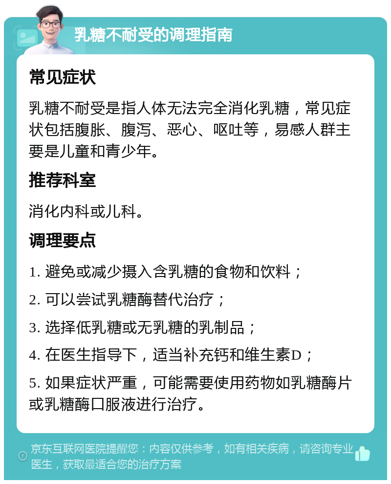 乳糖不耐受的调理指南 常见症状 乳糖不耐受是指人体无法完全消化乳糖，常见症状包括腹胀、腹泻、恶心、呕吐等，易感人群主要是儿童和青少年。 推荐科室 消化内科或儿科。 调理要点 1. 避免或减少摄入含乳糖的食物和饮料； 2. 可以尝试乳糖酶替代治疗； 3. 选择低乳糖或无乳糖的乳制品； 4. 在医生指导下，适当补充钙和维生素D； 5. 如果症状严重，可能需要使用药物如乳糖酶片或乳糖酶口服液进行治疗。