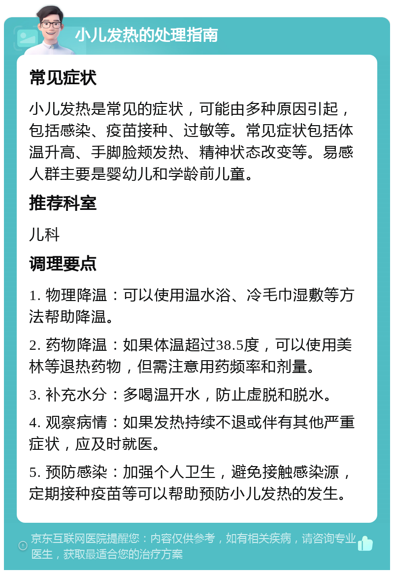 小儿发热的处理指南 常见症状 小儿发热是常见的症状，可能由多种原因引起，包括感染、疫苗接种、过敏等。常见症状包括体温升高、手脚脸颊发热、精神状态改变等。易感人群主要是婴幼儿和学龄前儿童。 推荐科室 儿科 调理要点 1. 物理降温：可以使用温水浴、冷毛巾湿敷等方法帮助降温。 2. 药物降温：如果体温超过38.5度，可以使用美林等退热药物，但需注意用药频率和剂量。 3. 补充水分：多喝温开水，防止虚脱和脱水。 4. 观察病情：如果发热持续不退或伴有其他严重症状，应及时就医。 5. 预防感染：加强个人卫生，避免接触感染源，定期接种疫苗等可以帮助预防小儿发热的发生。