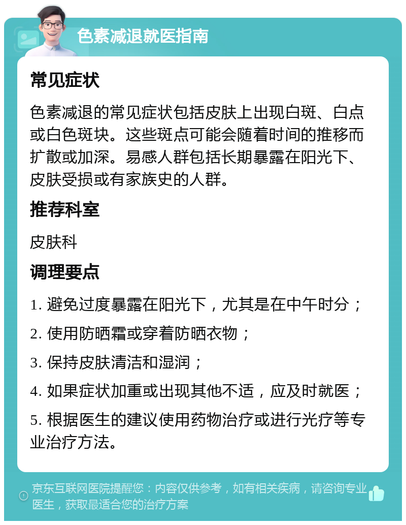 色素减退就医指南 常见症状 色素减退的常见症状包括皮肤上出现白斑、白点或白色斑块。这些斑点可能会随着时间的推移而扩散或加深。易感人群包括长期暴露在阳光下、皮肤受损或有家族史的人群。 推荐科室 皮肤科 调理要点 1. 避免过度暴露在阳光下，尤其是在中午时分； 2. 使用防晒霜或穿着防晒衣物； 3. 保持皮肤清洁和湿润； 4. 如果症状加重或出现其他不适，应及时就医； 5. 根据医生的建议使用药物治疗或进行光疗等专业治疗方法。