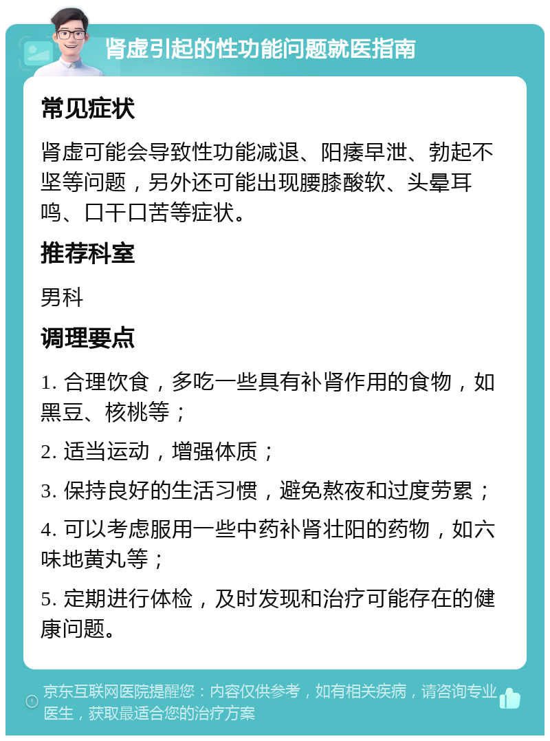 肾虚引起的性功能问题就医指南 常见症状 肾虚可能会导致性功能减退、阳痿早泄、勃起不坚等问题，另外还可能出现腰膝酸软、头晕耳鸣、口干口苦等症状。 推荐科室 男科 调理要点 1. 合理饮食，多吃一些具有补肾作用的食物，如黑豆、核桃等； 2. 适当运动，增强体质； 3. 保持良好的生活习惯，避免熬夜和过度劳累； 4. 可以考虑服用一些中药补肾壮阳的药物，如六味地黄丸等； 5. 定期进行体检，及时发现和治疗可能存在的健康问题。