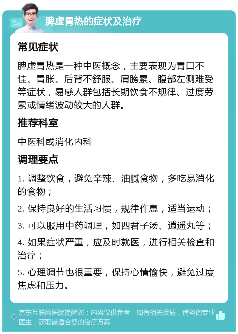 脾虚胃热的症状及治疗 常见症状 脾虚胃热是一种中医概念，主要表现为胃口不佳、胃胀、后背不舒服、肩膀累、腹部左侧难受等症状，易感人群包括长期饮食不规律、过度劳累或情绪波动较大的人群。 推荐科室 中医科或消化内科 调理要点 1. 调整饮食，避免辛辣、油腻食物，多吃易消化的食物； 2. 保持良好的生活习惯，规律作息，适当运动； 3. 可以服用中药调理，如四君子汤、逍遥丸等； 4. 如果症状严重，应及时就医，进行相关检查和治疗； 5. 心理调节也很重要，保持心情愉快，避免过度焦虑和压力。