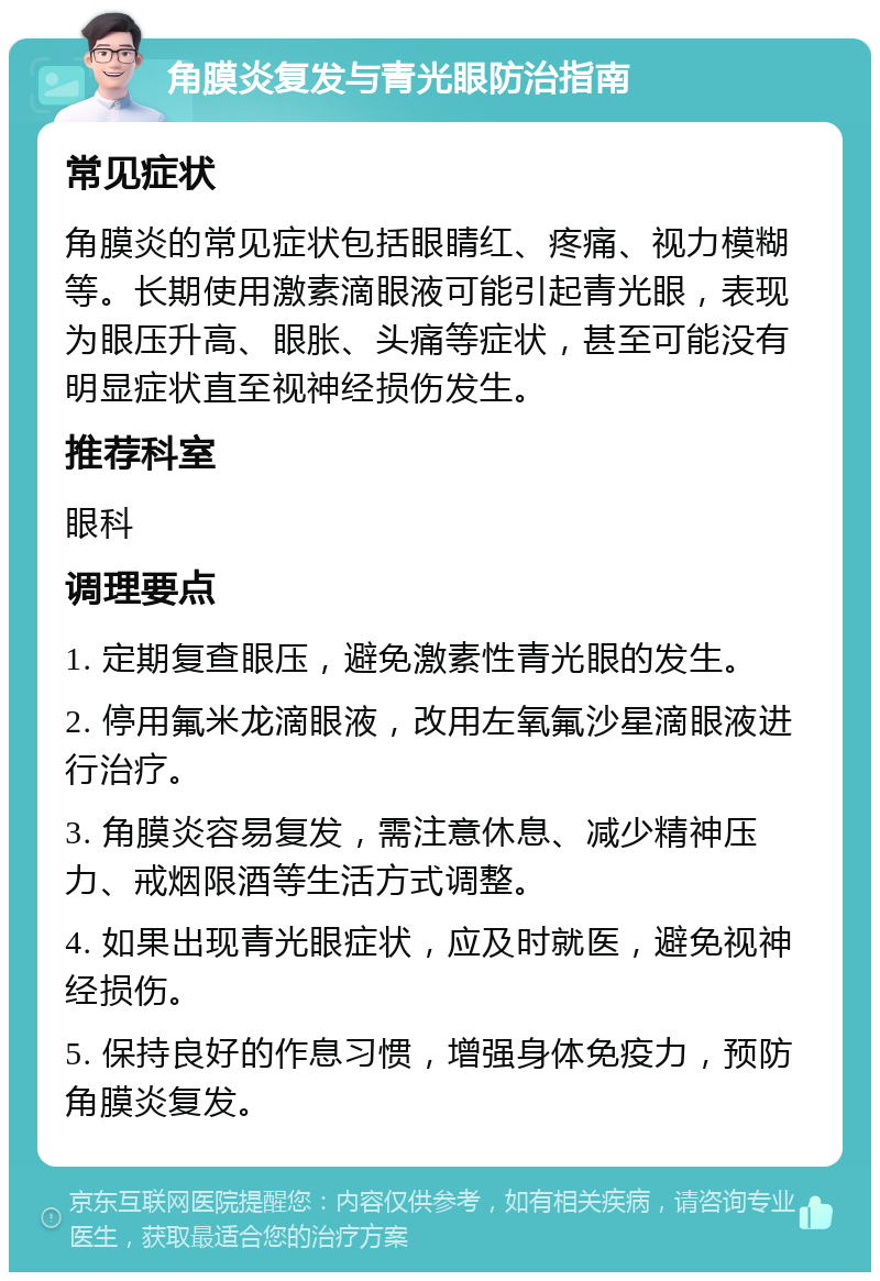 角膜炎复发与青光眼防治指南 常见症状 角膜炎的常见症状包括眼睛红、疼痛、视力模糊等。长期使用激素滴眼液可能引起青光眼，表现为眼压升高、眼胀、头痛等症状，甚至可能没有明显症状直至视神经损伤发生。 推荐科室 眼科 调理要点 1. 定期复查眼压，避免激素性青光眼的发生。 2. 停用氟米龙滴眼液，改用左氧氟沙星滴眼液进行治疗。 3. 角膜炎容易复发，需注意休息、减少精神压力、戒烟限酒等生活方式调整。 4. 如果出现青光眼症状，应及时就医，避免视神经损伤。 5. 保持良好的作息习惯，增强身体免疫力，预防角膜炎复发。